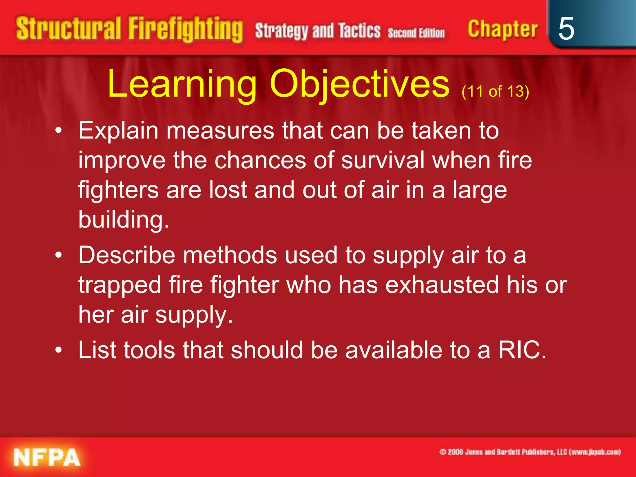 5
    Learning Objectives (11 of 13)
• Explain measures that can be taken to
  improve the chances of survival when fire
  fighters are lost and out of air in a large
  building.
• Describe methods used to supply air to a
  trapped fire fighter who has exhausted his or
  her air supply.
• List tools that should be available to a RIC.
 