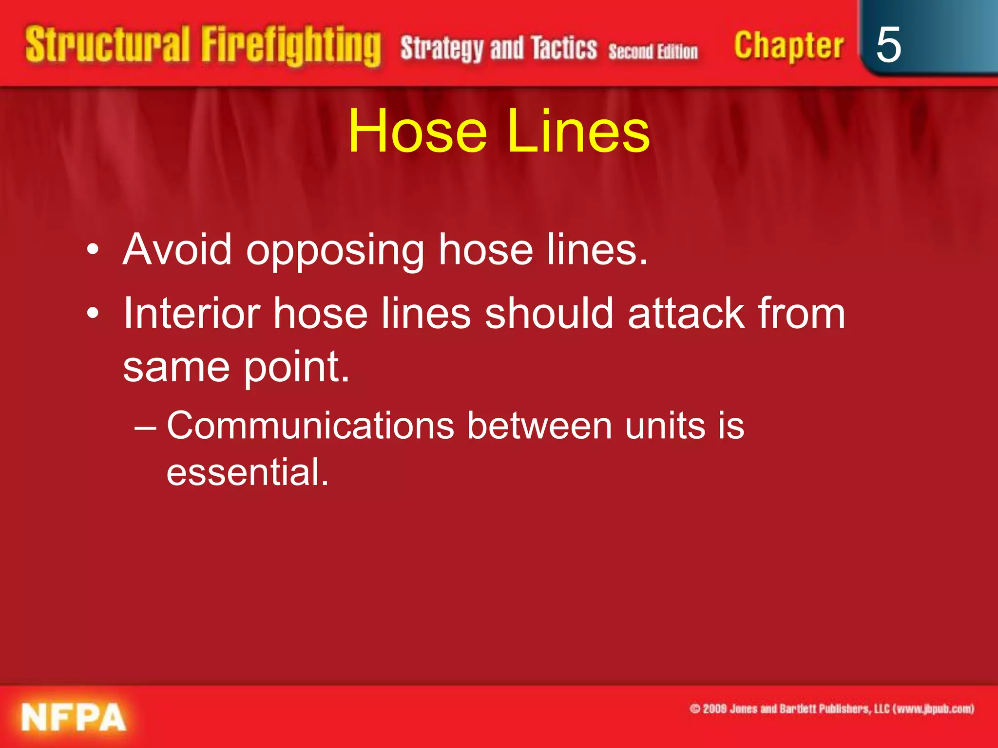 5
             Hose Lines
• Avoid opposing hose lines.
• Interior hose lines should attack from
  same point.
  – Communications between units is
    essential.
 