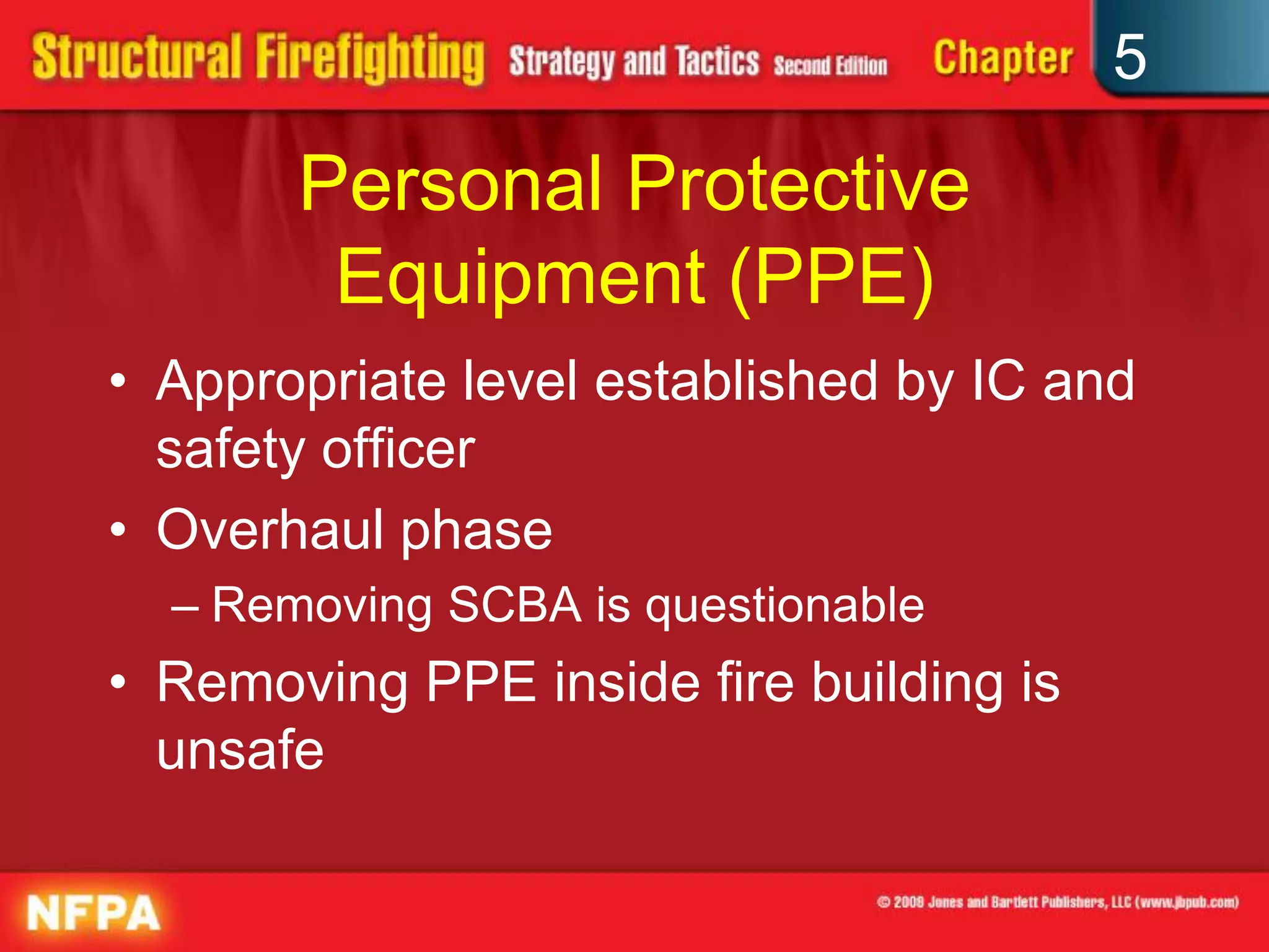 5

       Personal Protective
        Equipment (PPE)
• Appropriate level established by IC and
  safety officer
• Overhaul phase
  – Removing SCBA is questionable
• Removing PPE inside fire building is
  unsafe
 