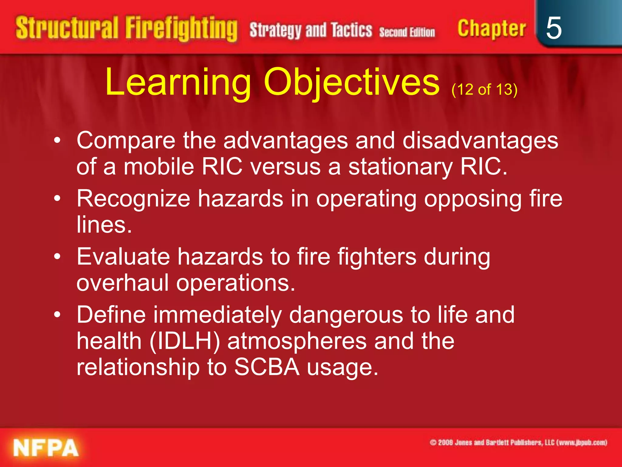5
    Learning Objectives (12 of 13)
• Compare the advantages and disadvantages
  of a mobile RIC versus a stationary RIC.
• Recognize hazards in operating opposing fire
  lines.
• Evaluate hazards to fire fighters during
  overhaul operations.
• Define immediately dangerous to life and
  health (IDLH) atmospheres and the
  relationship to SCBA usage.
 