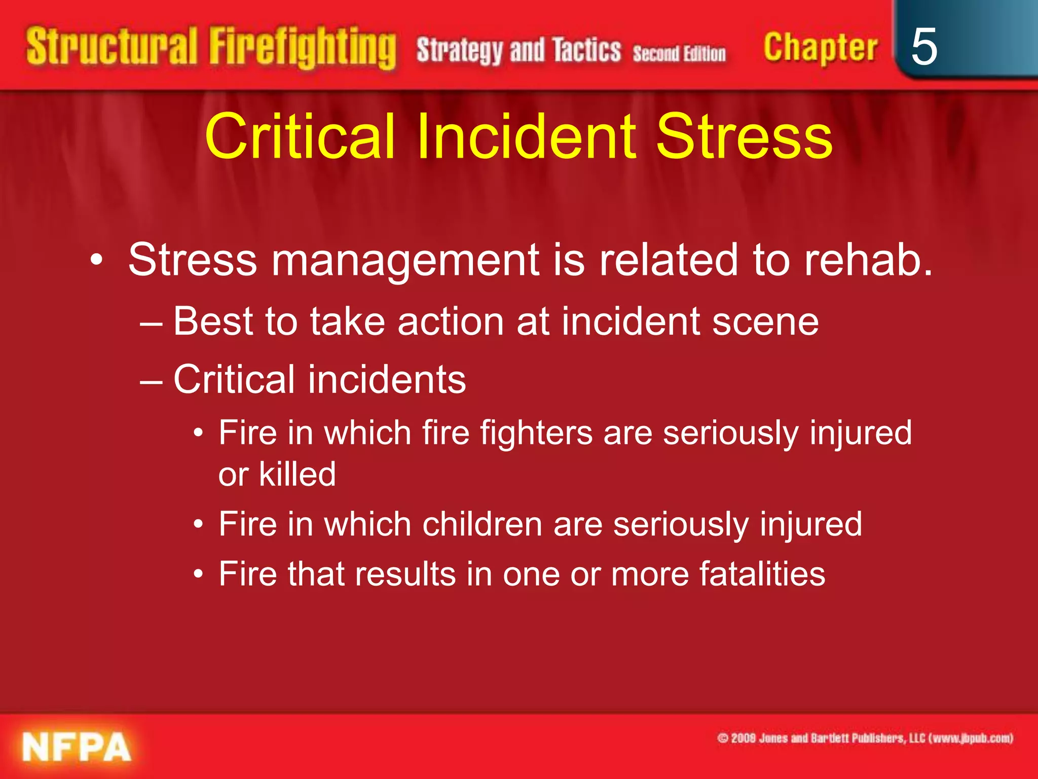 5
     Critical Incident Stress
• Stress management is related to rehab.
  – Best to take action at incident scene
  – Critical incidents
    • Fire in which fire fighters are seriously injured
      or killed
    • Fire in which children are seriously injured
    • Fire that results in one or more fatalities
 