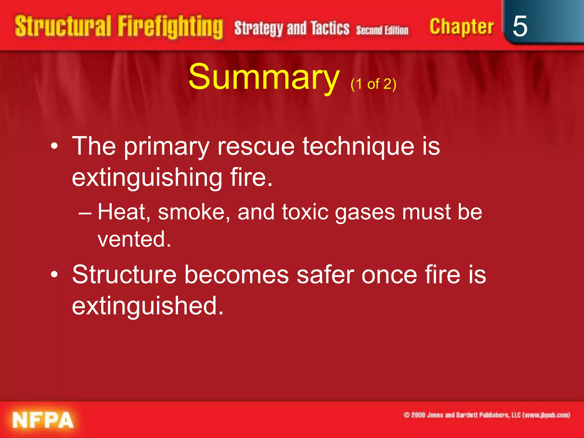 5
            Summary (1 of 2)
• The primary rescue technique is
  extinguishing fire.
  – Heat, smoke, and toxic gases must be
    vented.
• Structure becomes safer once fire is
  extinguished.
 