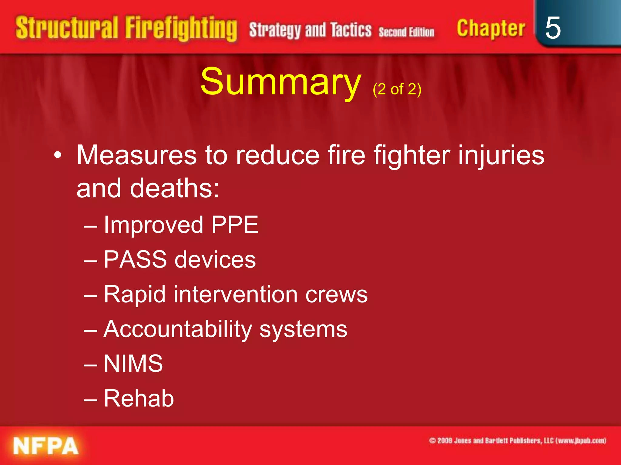 5
            Summary (2 of 2)
• Measures to reduce fire fighter injuries
  and deaths:
  – Improved PPE
  – PASS devices
  – Rapid intervention crews
  – Accountability systems
  – NIMS
  – Rehab
 
