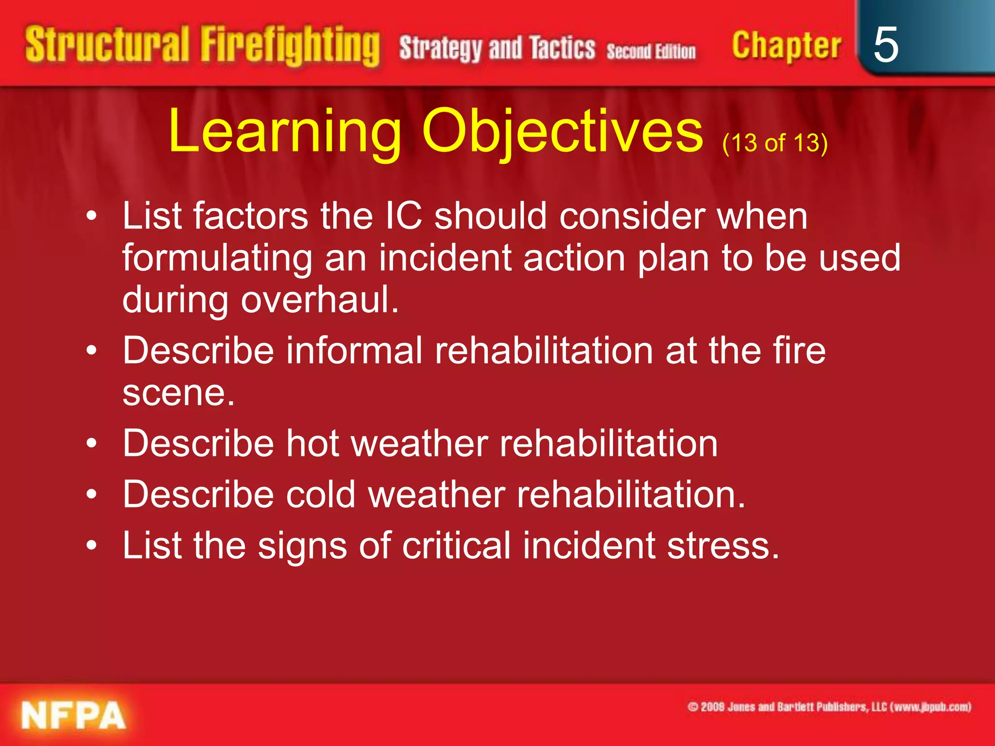 5
    Learning Objectives (13 of 13)
• List factors the IC should consider when
  formulating an incident action plan to be used
  during overhaul.
• Describe informal rehabilitation at the fire
  scene.
• Describe hot weather rehabilitation
• Describe cold weather rehabilitation.
• List the signs of critical incident stress.
 