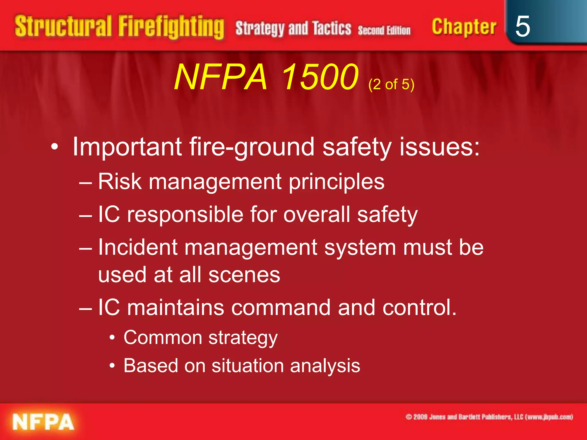5
            NFPA 1500 (2 of 5)
• Important fire-ground safety issues:
  – Risk management principles
  – IC responsible for overall safety
  – Incident management system must be
    used at all scenes
  – IC maintains command and control.
     • Common strategy
     • Based on situation analysis
 