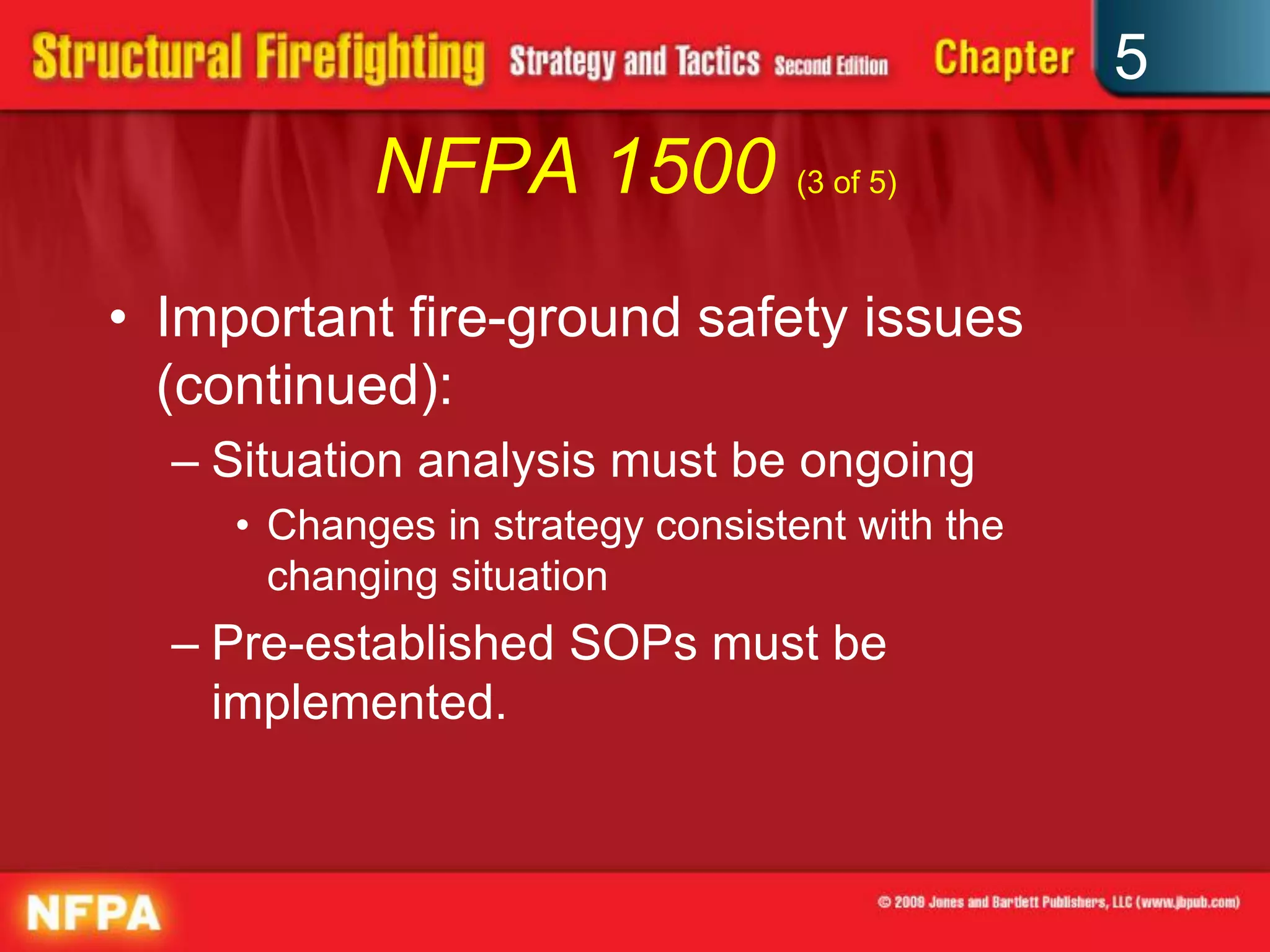5
            NFPA 1500 (3 of 5)
• Important fire-ground safety issues
  (continued):
  – Situation analysis must be ongoing
     • Changes in strategy consistent with the
       changing situation
  – Pre-established SOPs must be
    implemented.
 