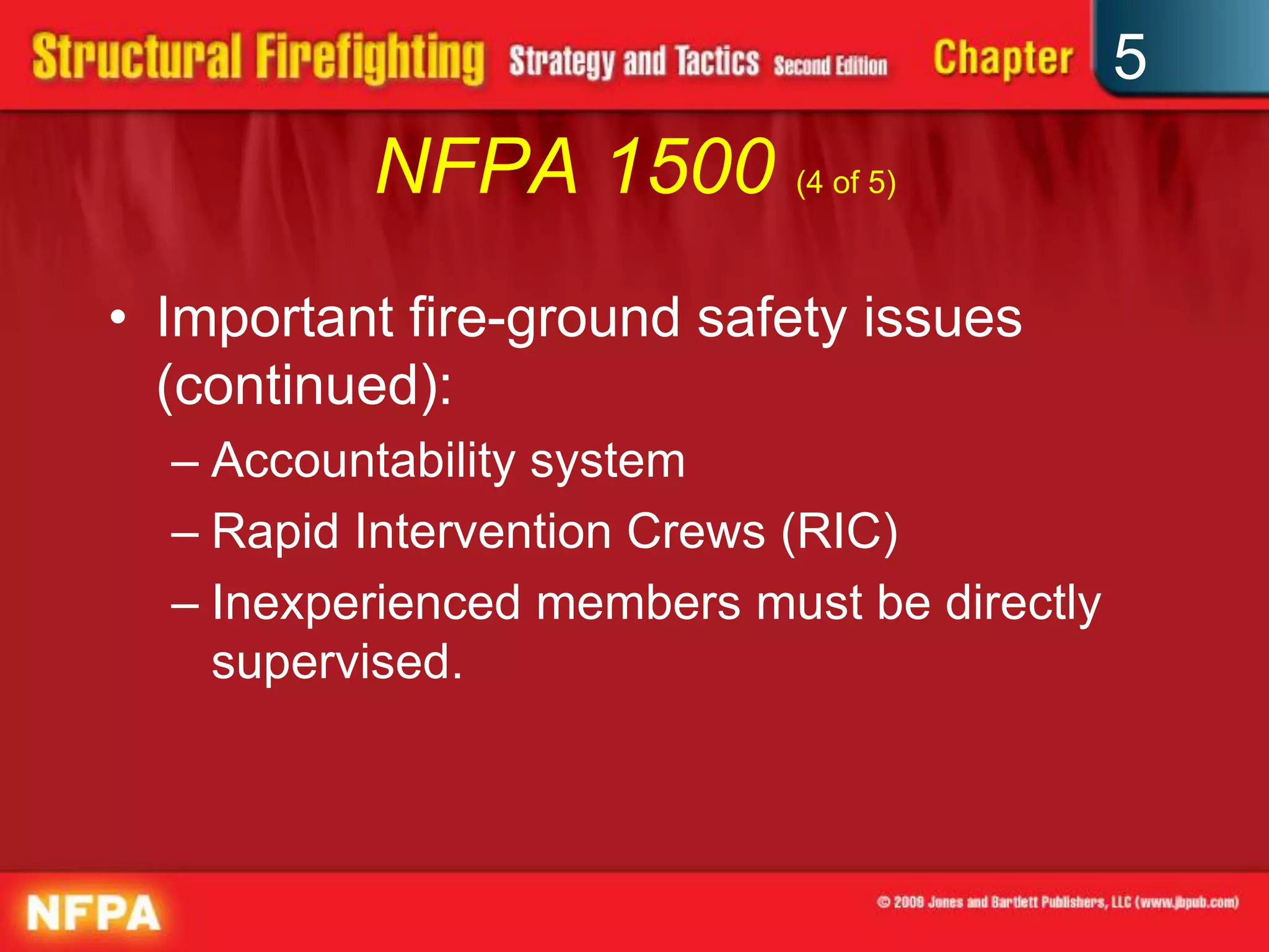 5
          NFPA 1500 (4 of 5)
• Important fire-ground safety issues
  (continued):
  – Accountability system
  – Rapid Intervention Crews (RIC)
  – Inexperienced members must be directly
    supervised.
 