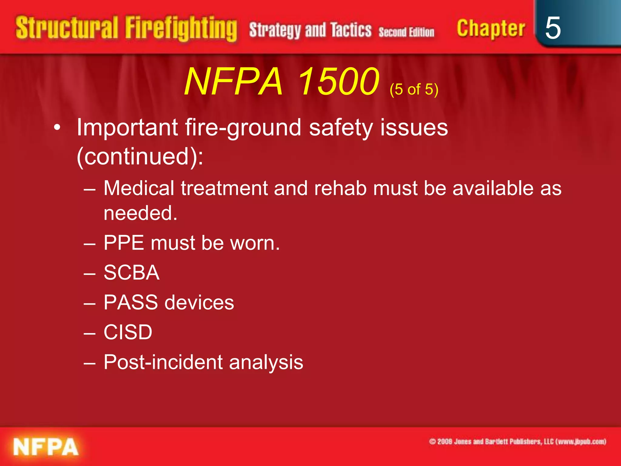 5
            NFPA 1500 (5 of 5)
• Important fire-ground safety issues
  (continued):
  – Medical treatment and rehab must be available as
    needed.
  – PPE must be worn.
  – SCBA
  – PASS devices
  – CISD
  – Post-incident analysis
 