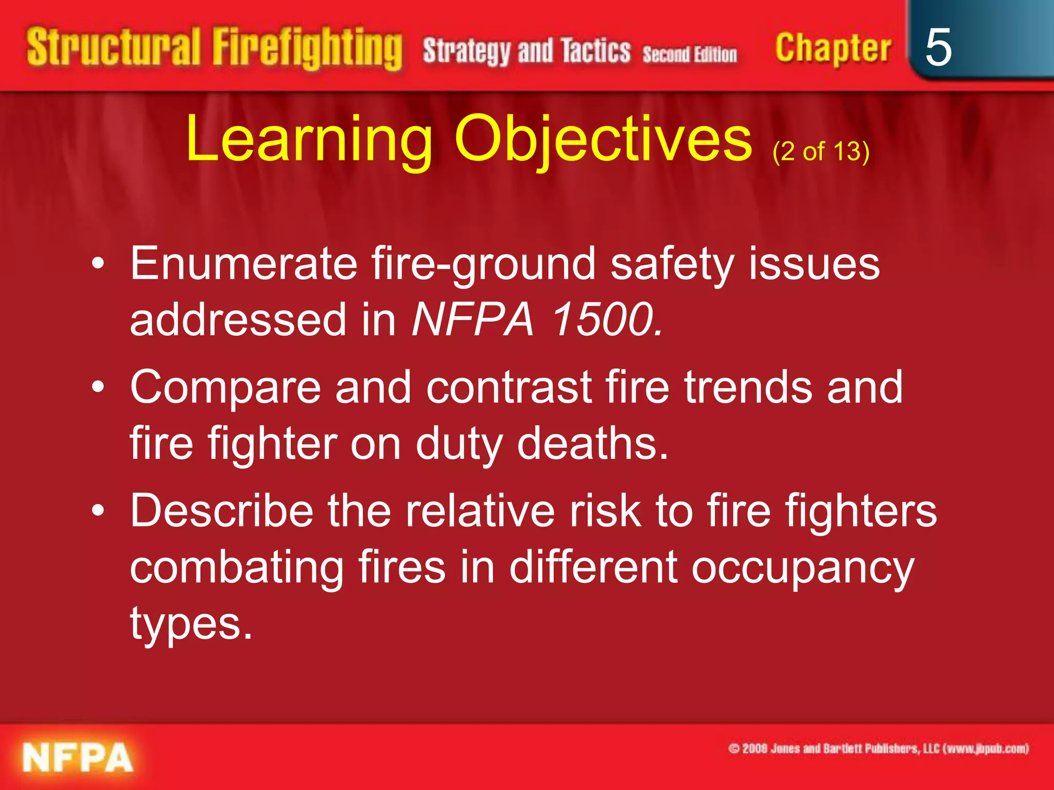 5
     Learning Objectives (2 of 13)
• Enumerate fire-ground safety issues
  addressed in NFPA 1500.
• Compare and contrast fire trends and
  fire fighter on duty deaths.
• Describe the relative risk to fire fighters
  combating fires in different occupancy
  types.
 