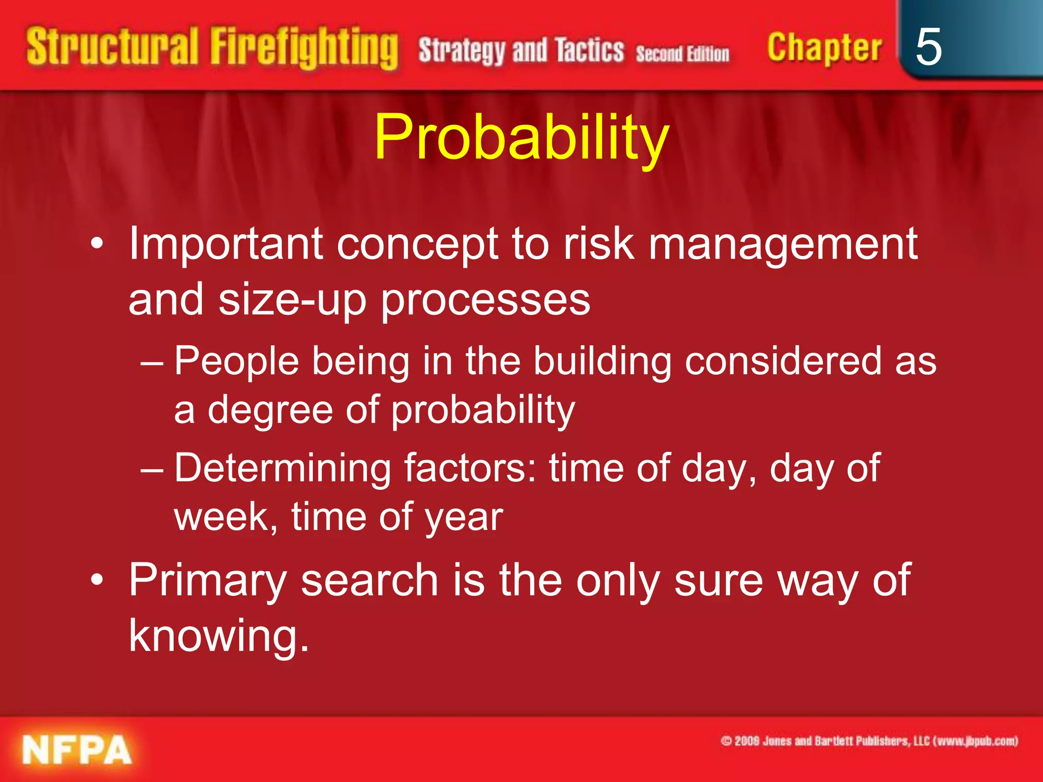 5
              Probability
• Important concept to risk management
  and size-up processes
  – People being in the building considered as
    a degree of probability
  – Determining factors: time of day, day of
    week, time of year
• Primary search is the only sure way of
  knowing.
 