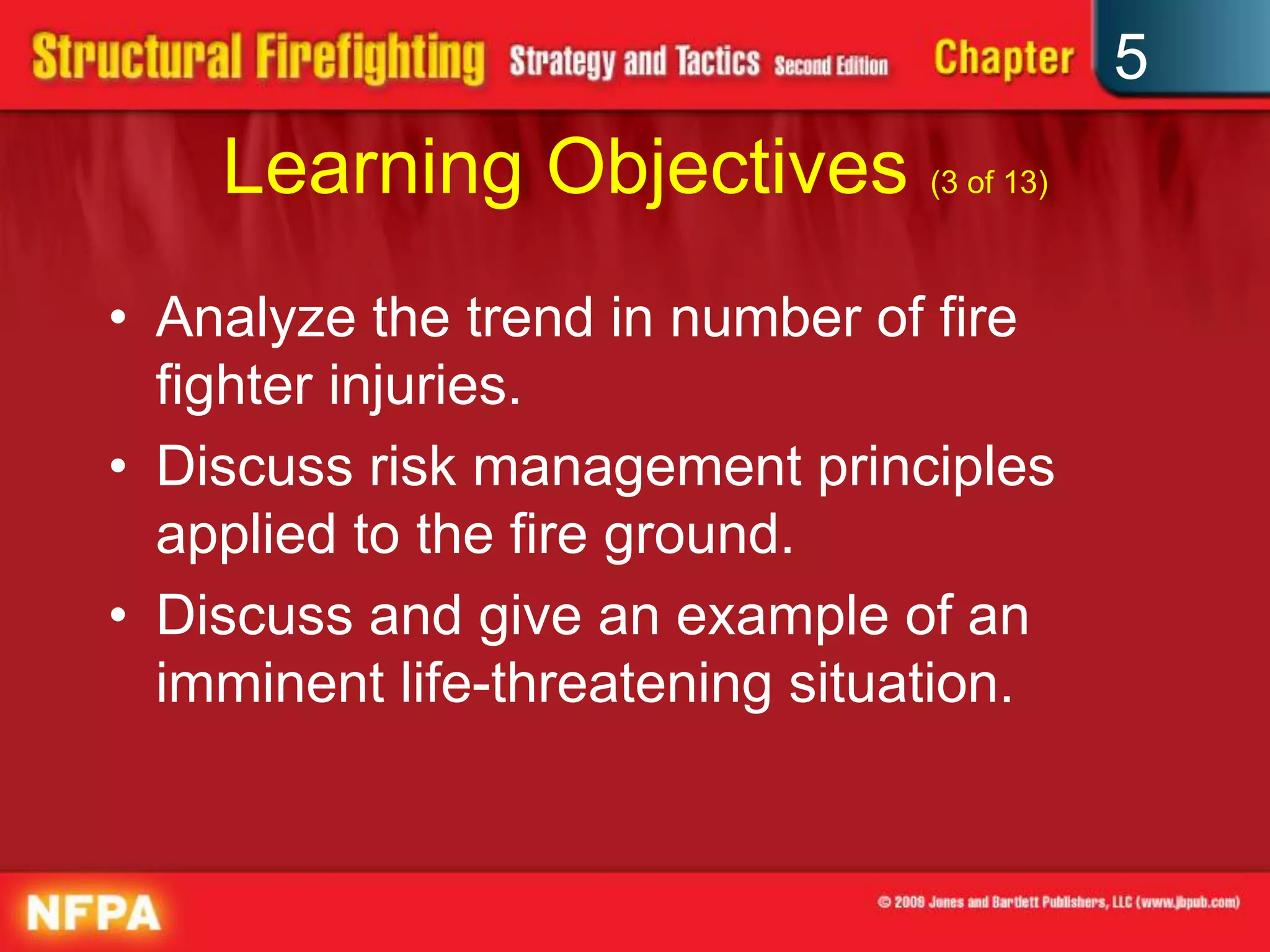 5
    Learning Objectives (3 of 13)
• Analyze the trend in number of fire
  fighter injuries.
• Discuss risk management principles
  applied to the fire ground.
• Discuss and give an example of an
  imminent life-threatening situation.
 