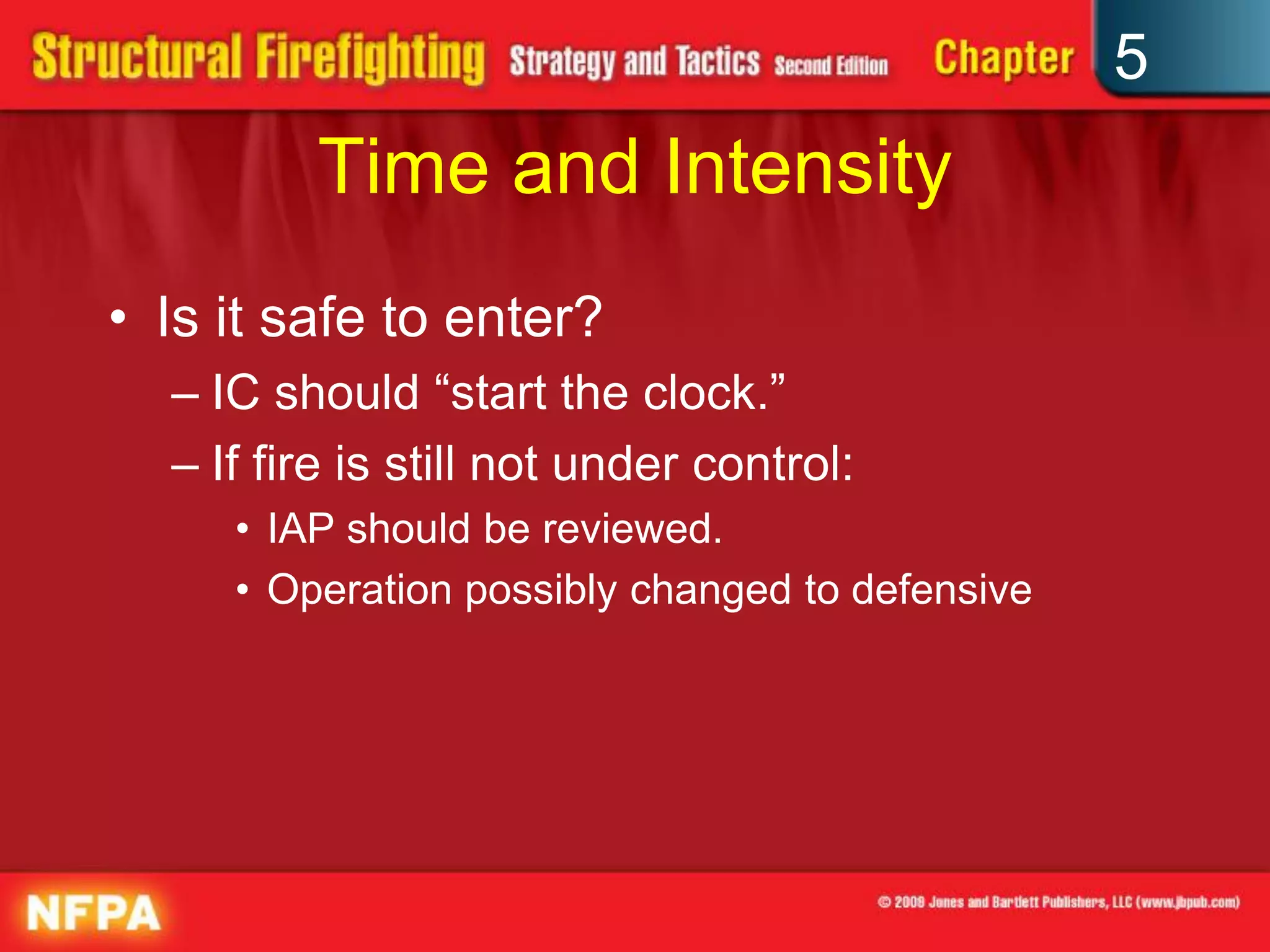 5
         Time and Intensity
• Is it safe to enter?
  – IC should “start the clock.”
  – If fire is still not under control:
     • IAP should be reviewed.
     • Operation possibly changed to defensive
 