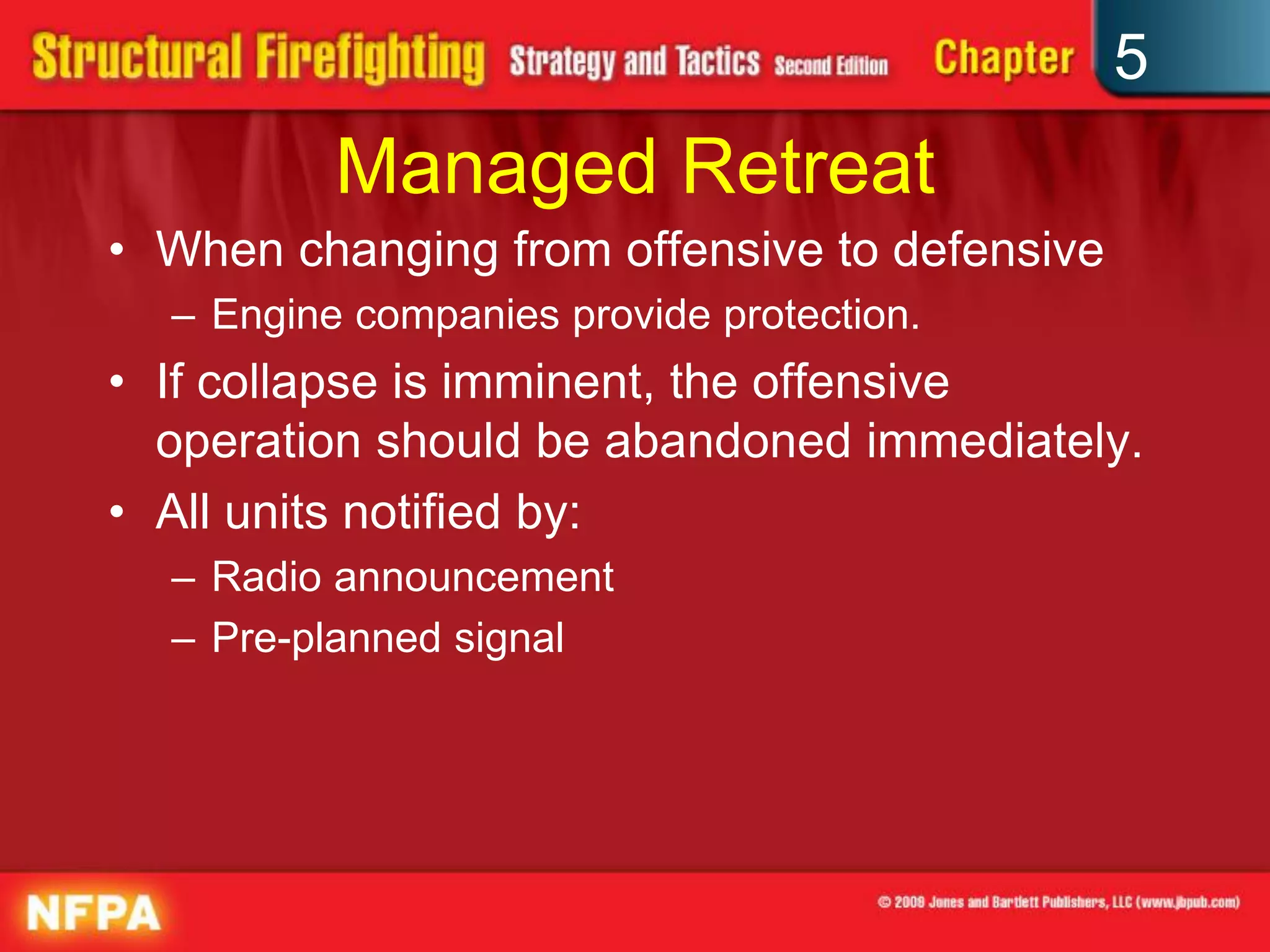5
          Managed Retreat
• When changing from offensive to defensive
  – Engine companies provide protection.
• If collapse is imminent, the offensive
  operation should be abandoned immediately.
• All units notified by:
  – Radio announcement
  – Pre-planned signal
 