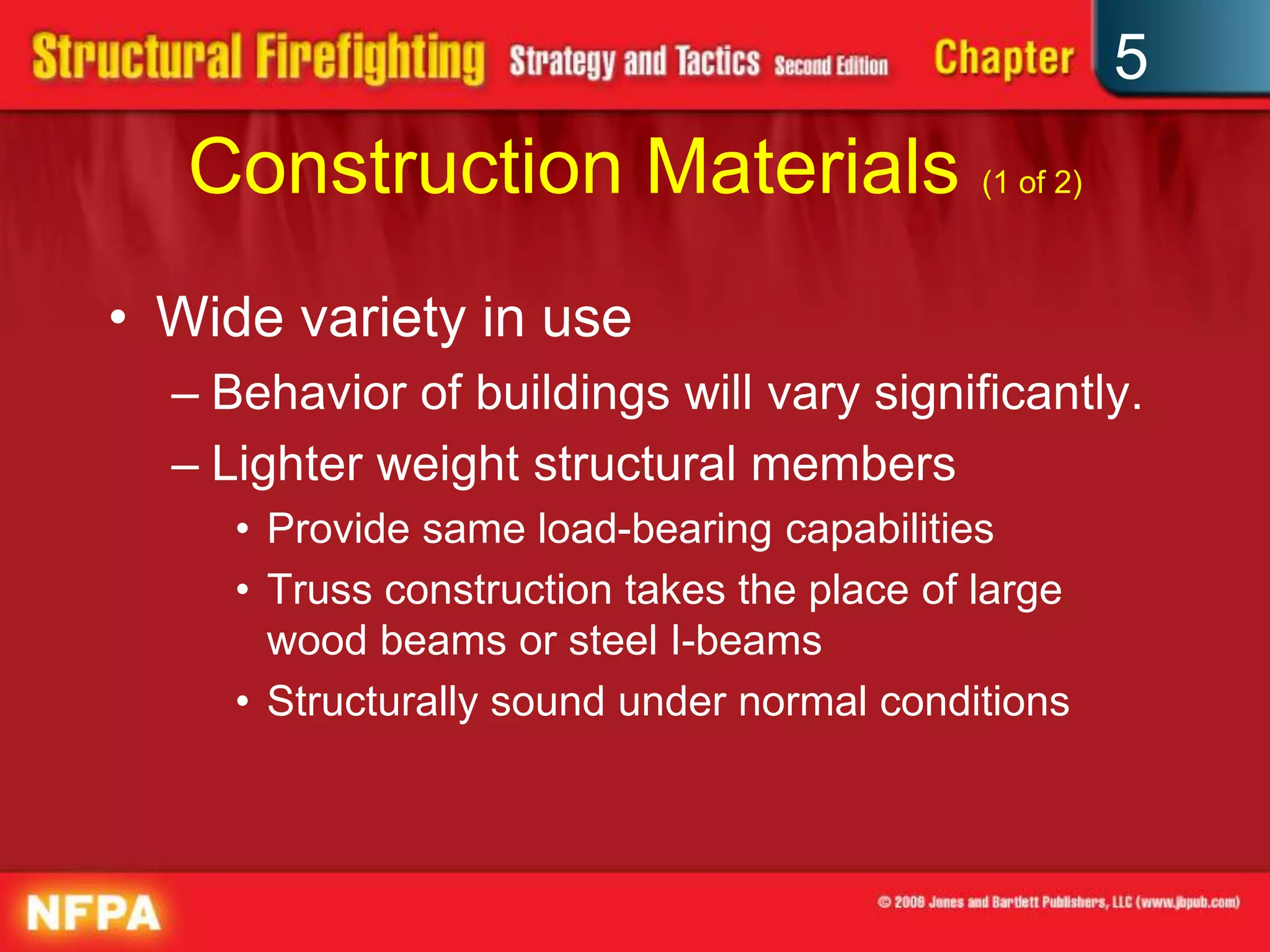 5
   Construction Materials (1 of 2)
• Wide variety in use
  – Behavior of buildings will vary significantly.
  – Lighter weight structural members
     • Provide same load-bearing capabilities
     • Truss construction takes the place of large
       wood beams or steel I-beams
     • Structurally sound under normal conditions
 
