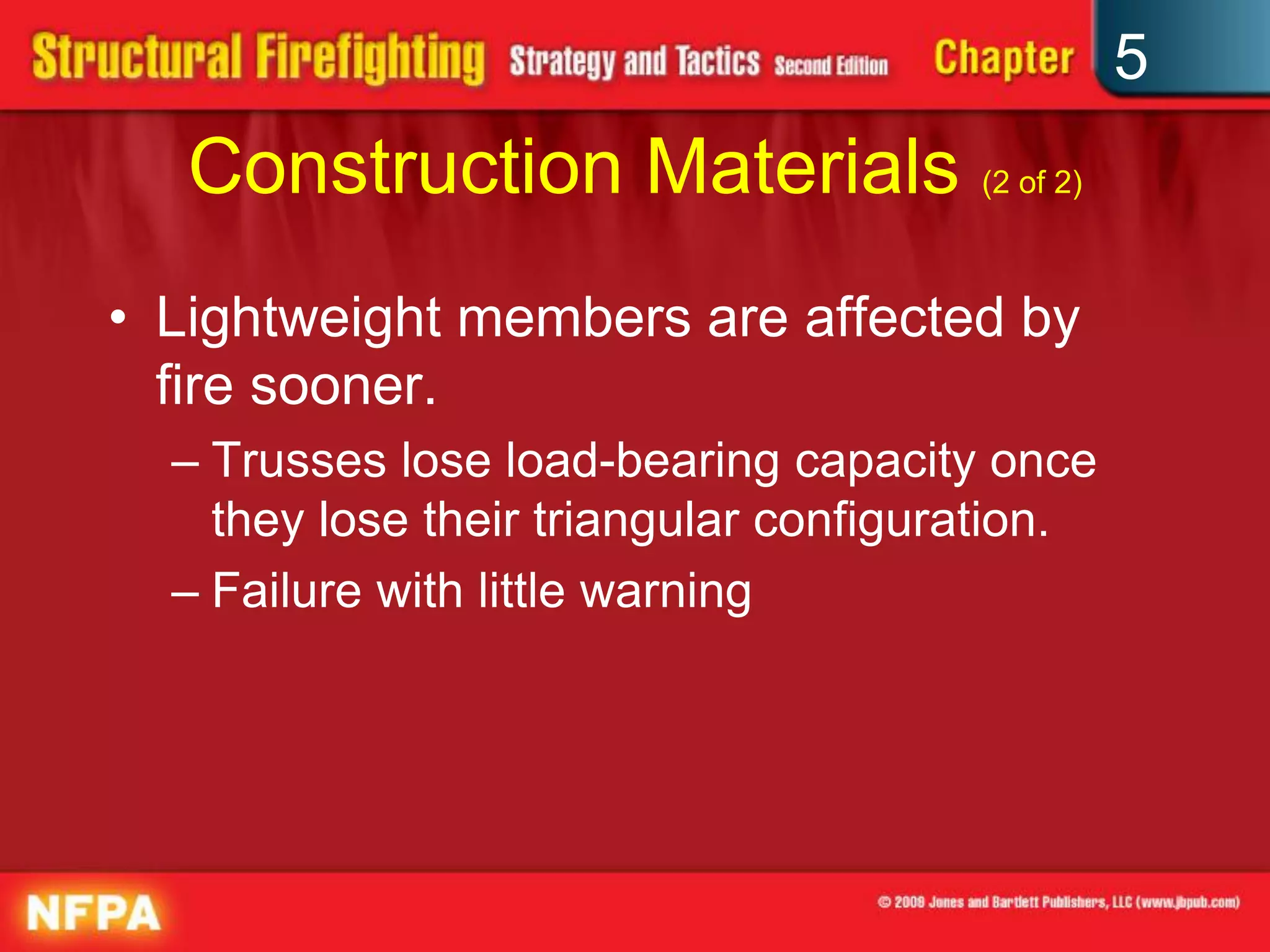 5
   Construction Materials (2 of 2)
• Lightweight members are affected by
  fire sooner.
  – Trusses lose load-bearing capacity once
    they lose their triangular configuration.
  – Failure with little warning
 