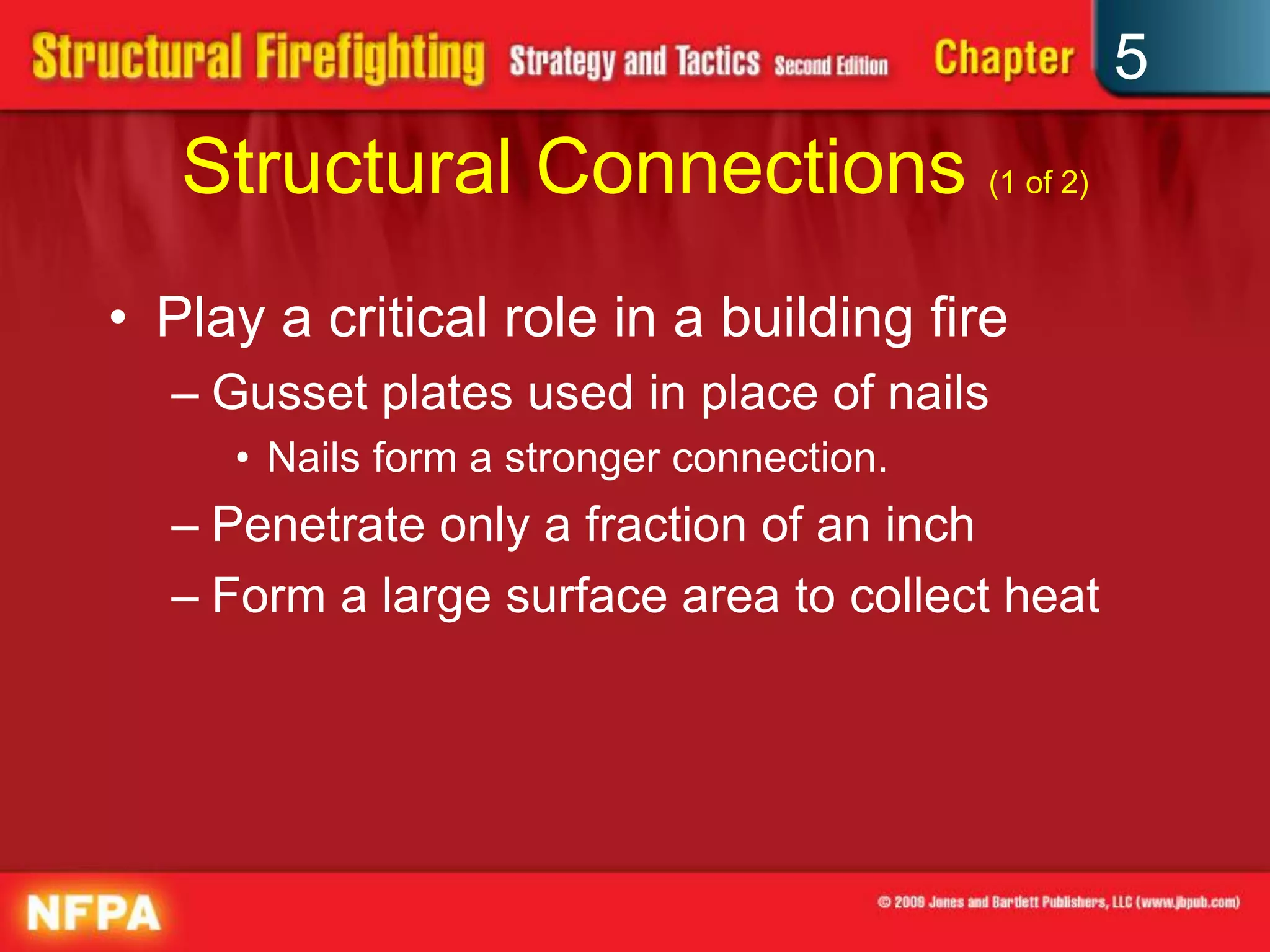 5
   Structural Connections (1 of 2)
• Play a critical role in a building fire
  – Gusset plates used in place of nails
     • Nails form a stronger connection.
  – Penetrate only a fraction of an inch
  – Form a large surface area to collect heat
 