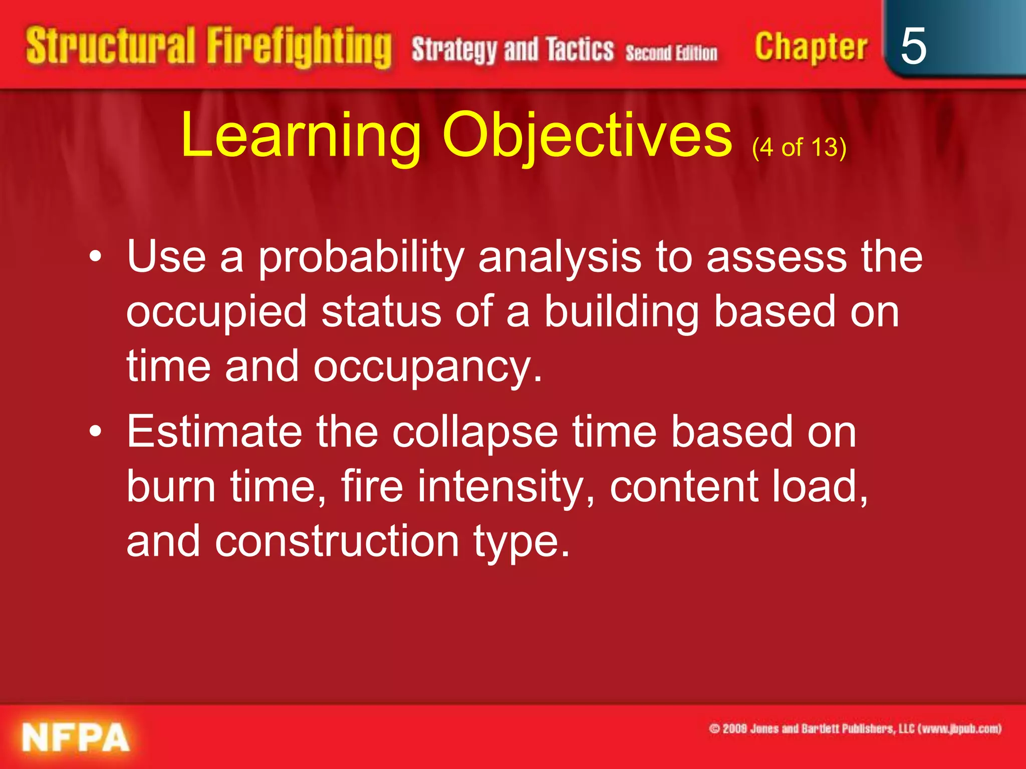 5
    Learning Objectives (4 of 13)
• Use a probability analysis to assess the
  occupied status of a building based on
  time and occupancy.
• Estimate the collapse time based on
  burn time, fire intensity, content load,
  and construction type.
 