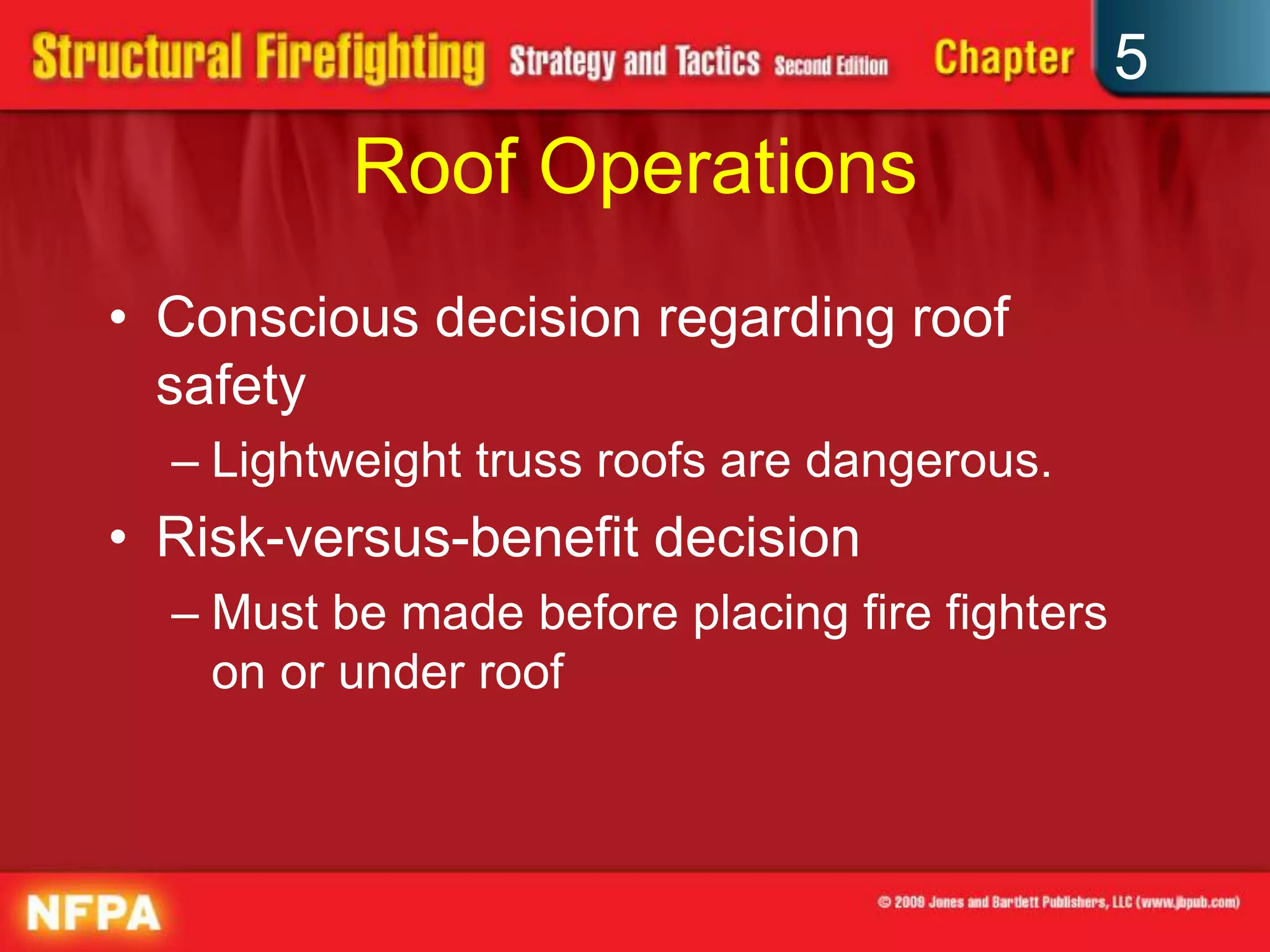 5
          Roof Operations
• Conscious decision regarding roof
  safety
  – Lightweight truss roofs are dangerous.
• Risk-versus-benefit decision
  – Must be made before placing fire fighters
    on or under roof
 