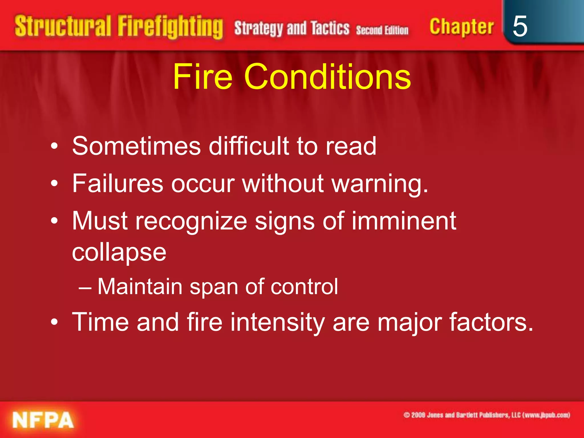 5
           Fire Conditions
• Sometimes difficult to read
• Failures occur without warning.
• Must recognize signs of imminent
  collapse
  – Maintain span of control
• Time and fire intensity are major factors.
 
