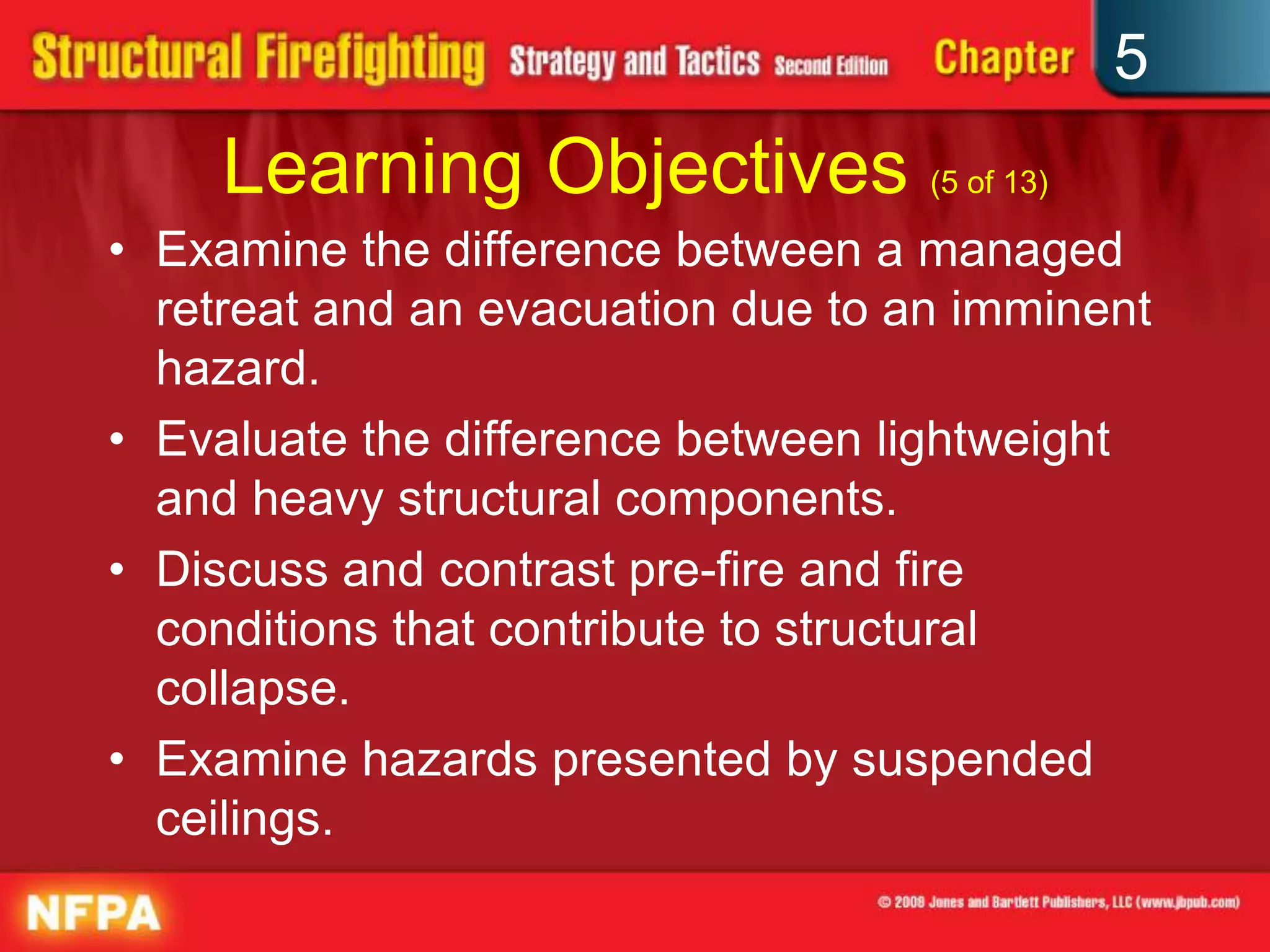 5
     Learning Objectives (5 of 13)
• Examine the difference between a managed
  retreat and an evacuation due to an imminent
  hazard.
• Evaluate the difference between lightweight
  and heavy structural components.
• Discuss and contrast pre-fire and fire
  conditions that contribute to structural
  collapse.
• Examine hazards presented by suspended
  ceilings.
 