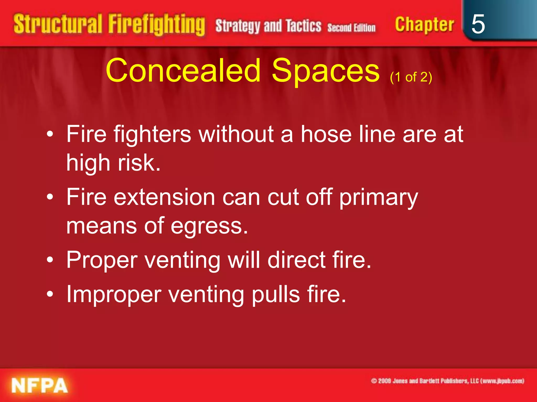 5
     Concealed Spaces (1 of 2)
• Fire fighters without a hose line are at
  high risk.
• Fire extension can cut off primary
  means of egress.
• Proper venting will direct fire.
• Improper venting pulls fire.
 