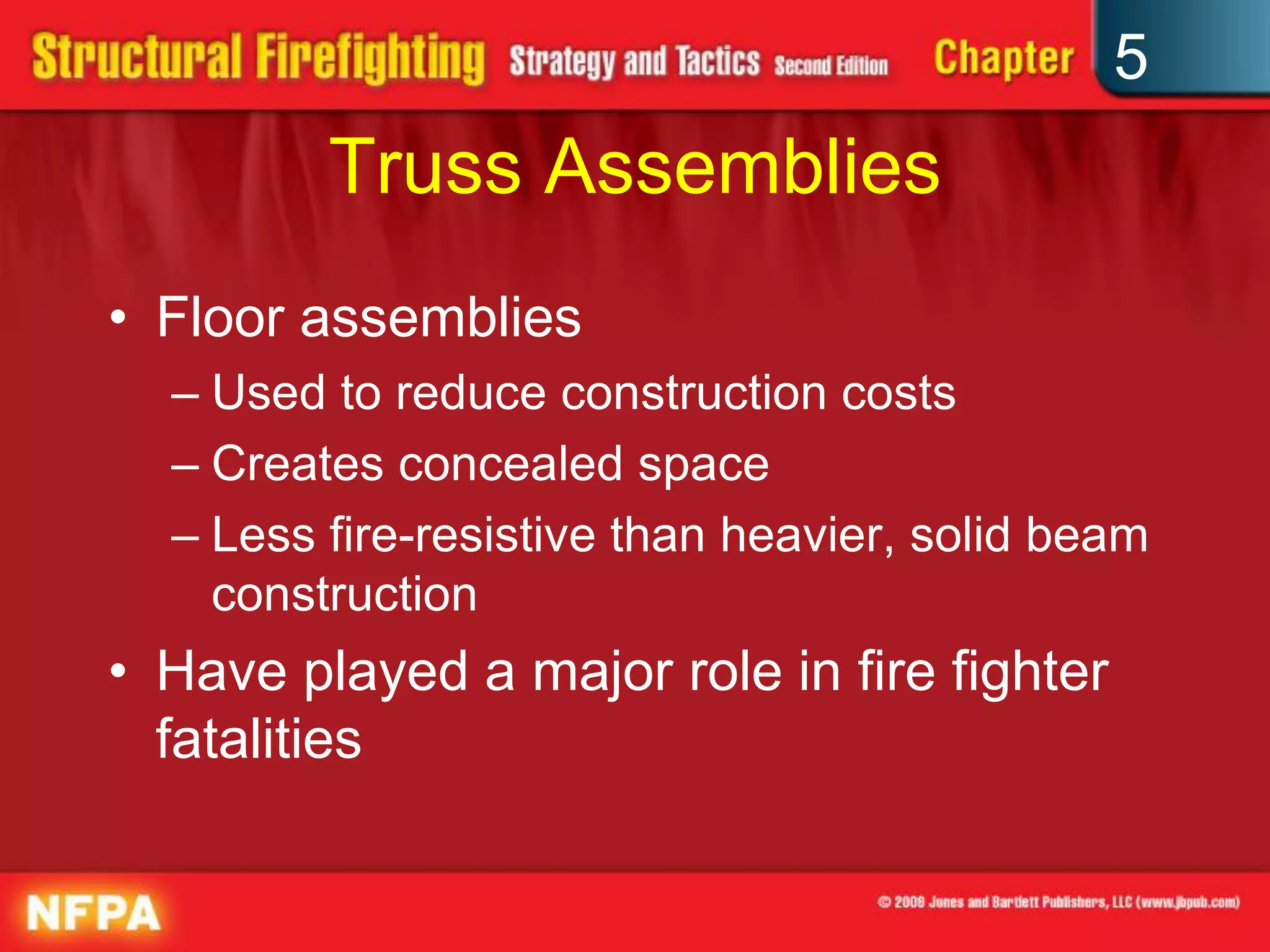 5
         Truss Assemblies
• Floor assemblies
  – Used to reduce construction costs
  – Creates concealed space
  – Less fire-resistive than heavier, solid beam
    construction
• Have played a major role in fire fighter
  fatalities
 