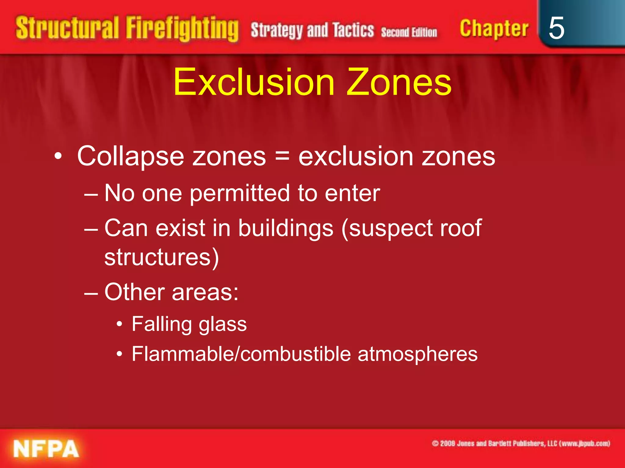 5
          Exclusion Zones
• Collapse zones = exclusion zones
  – No one permitted to enter
  – Can exist in buildings (suspect roof
    structures)
  – Other areas:
    • Falling glass
    • Flammable/combustible atmospheres
 