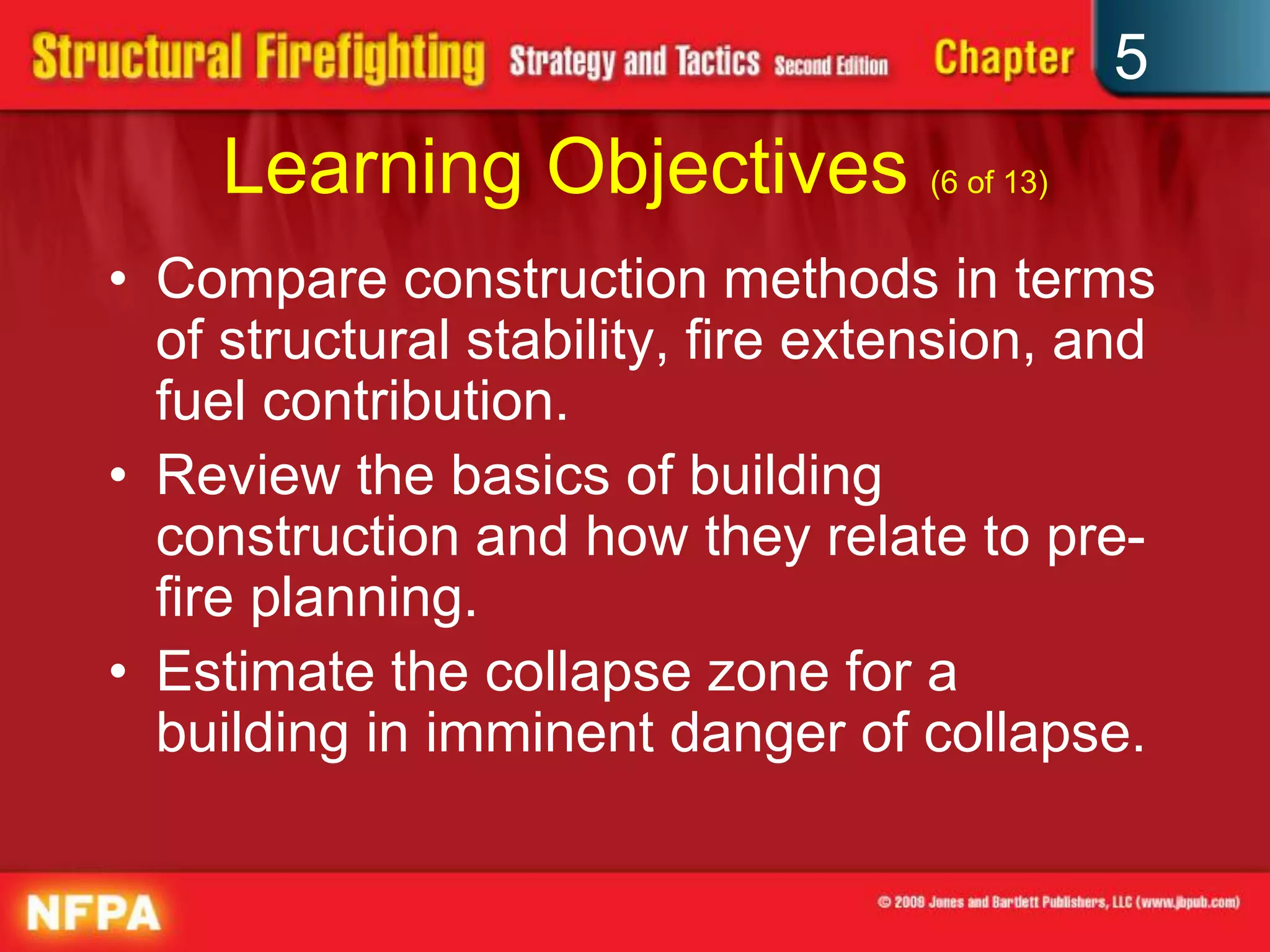 5
     Learning Objectives (6 of 13)
• Compare construction methods in terms
  of structural stability, fire extension, and
  fuel contribution.
• Review the basics of building
  construction and how they relate to pre-
  fire planning.
• Estimate the collapse zone for a
  building in imminent danger of collapse.
 