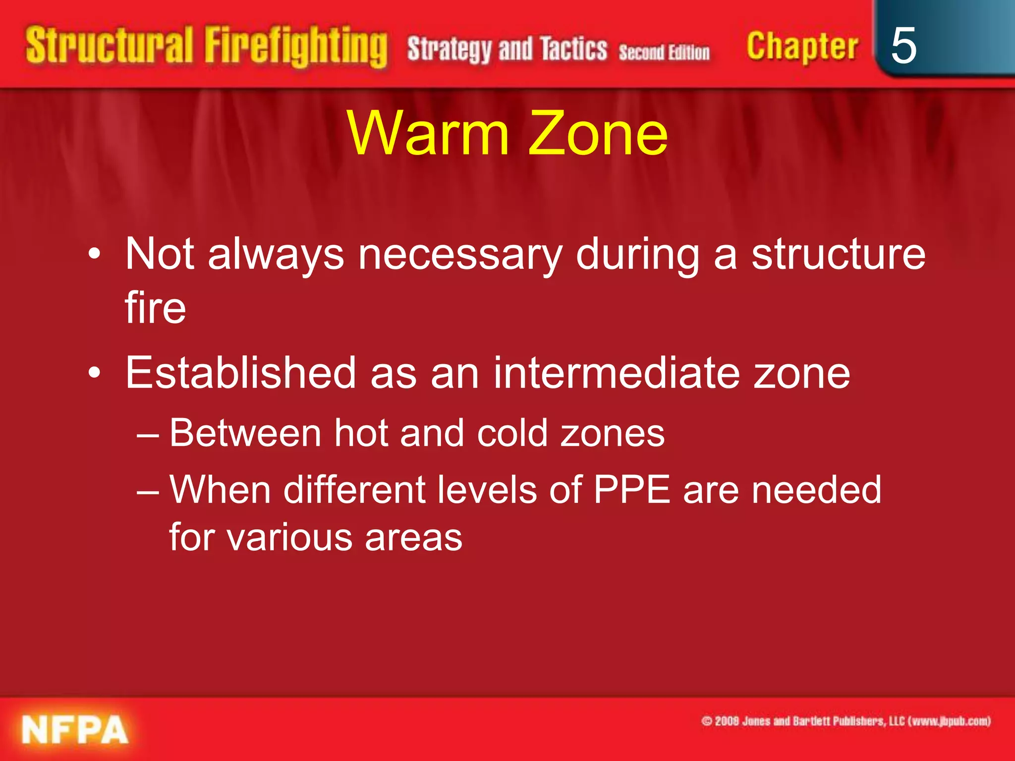 5
             Warm Zone
• Not always necessary during a structure
  fire
• Established as an intermediate zone
  – Between hot and cold zones
  – When different levels of PPE are needed
    for various areas
 