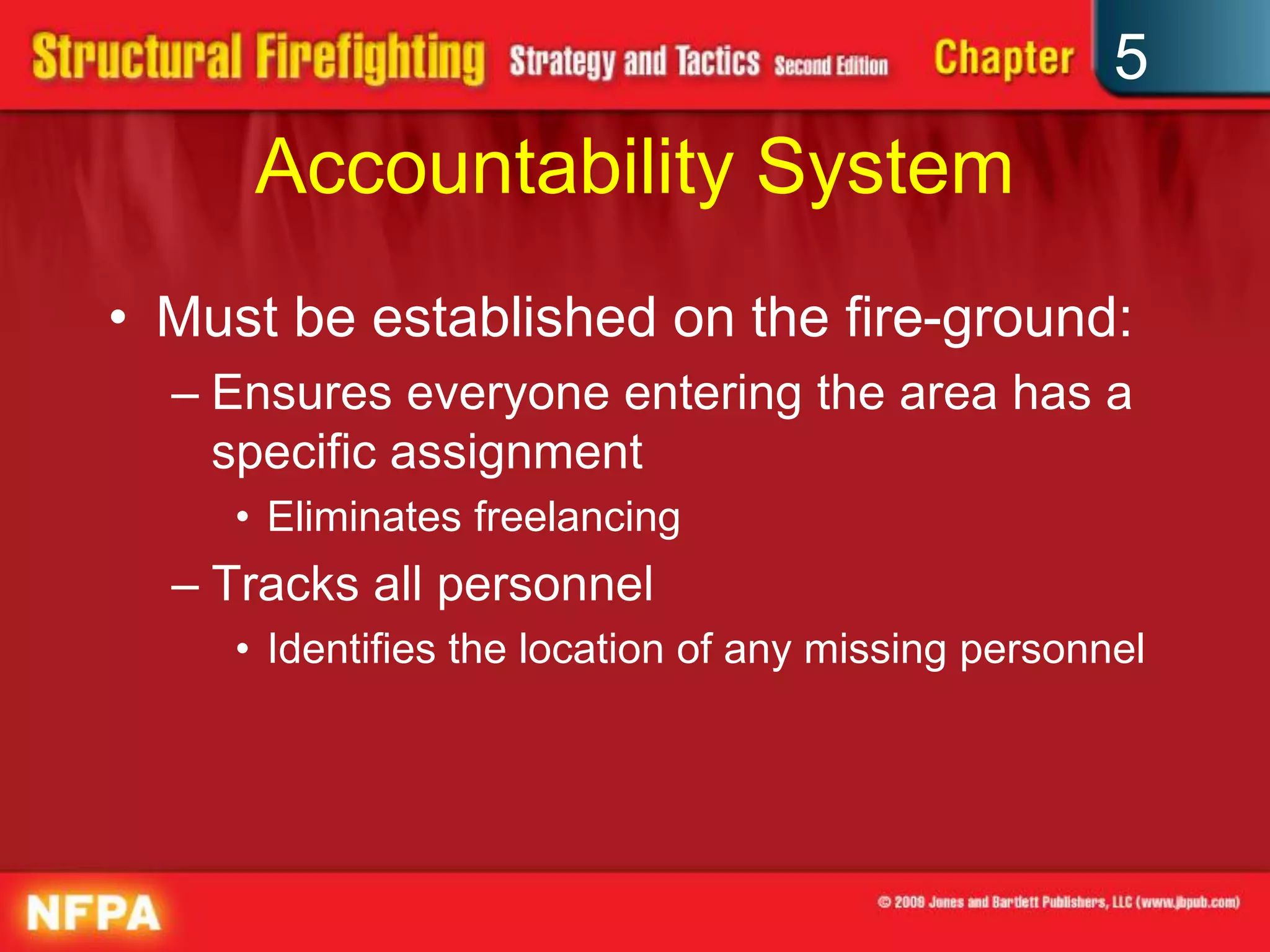 5
      Accountability System
• Must be established on the fire-ground:
  – Ensures everyone entering the area has a
    specific assignment
     • Eliminates freelancing
  – Tracks all personnel
     • Identifies the location of any missing personnel
 