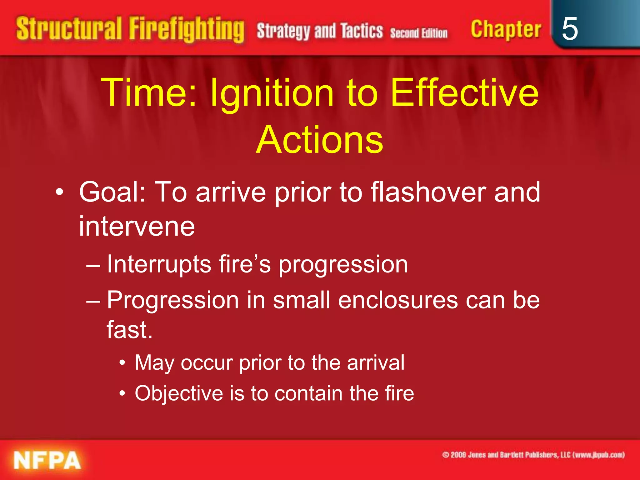 5

   Time: Ignition to Effective
            Actions
• Goal: To arrive prior to flashover and
  intervene
  – Interrupts fire’s progression
  – Progression in small enclosures can be
    fast.
     • May occur prior to the arrival
     • Objective is to contain the fire
 