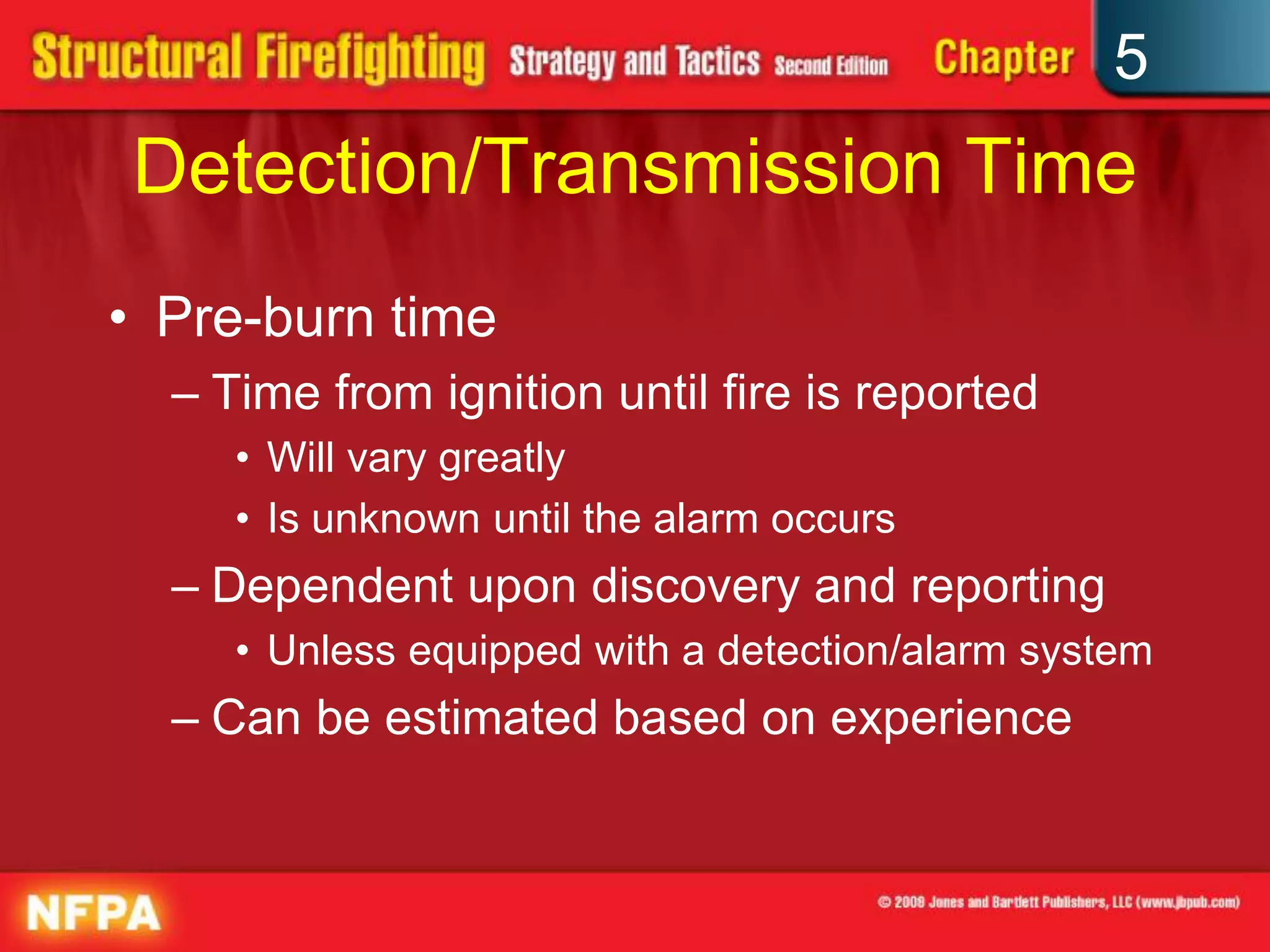 5
Detection/Transmission Time
• Pre-burn time
  – Time from ignition until fire is reported
     • Will vary greatly
     • Is unknown until the alarm occurs
  – Dependent upon discovery and reporting
     • Unless equipped with a detection/alarm system
  – Can be estimated based on experience
 