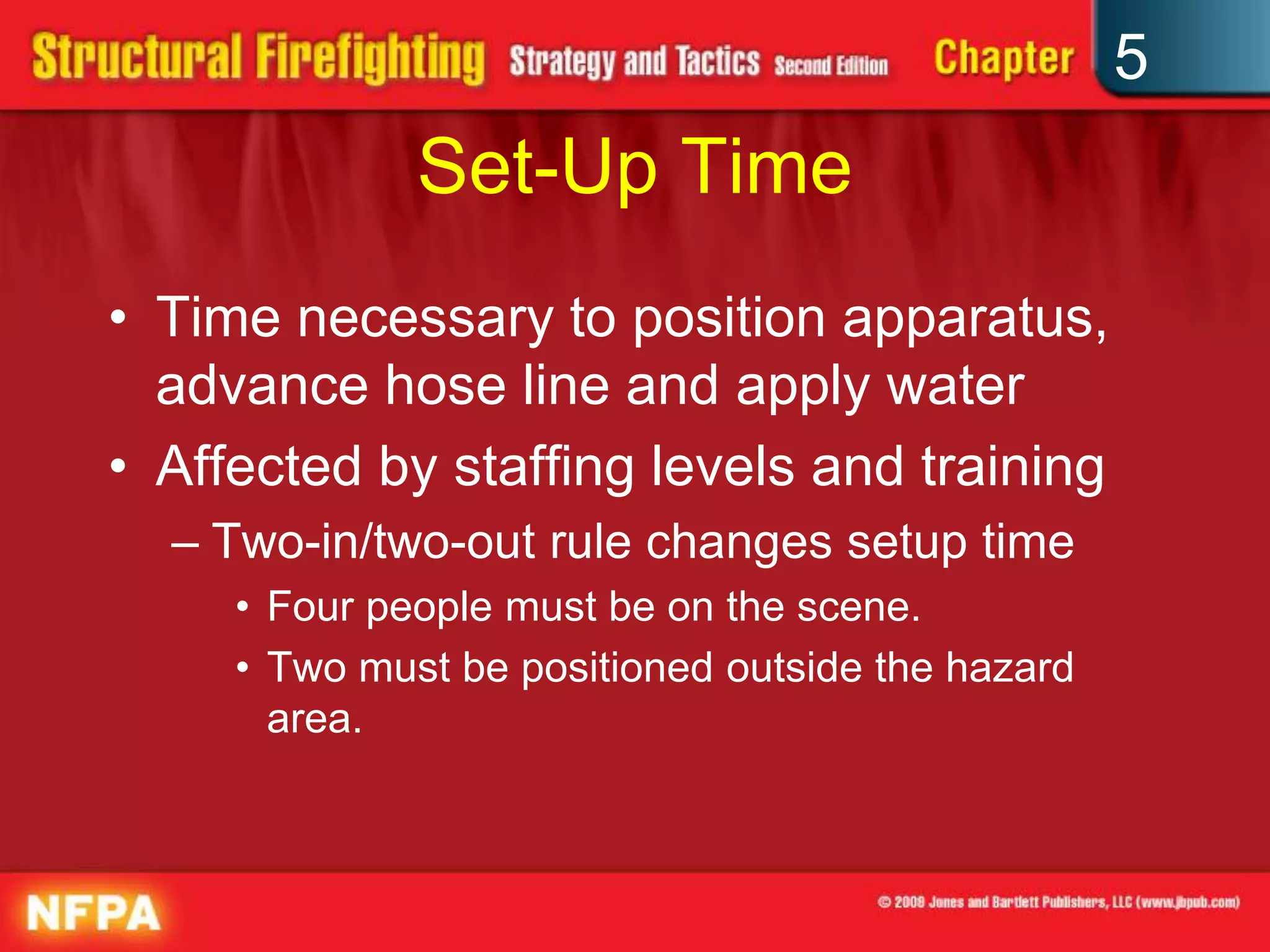 5
              Set-Up Time
• Time necessary to position apparatus,
  advance hose line and apply water
• Affected by staffing levels and training
  – Two-in/two-out rule changes setup time
     • Four people must be on the scene.
     • Two must be positioned outside the hazard
       area.
 
