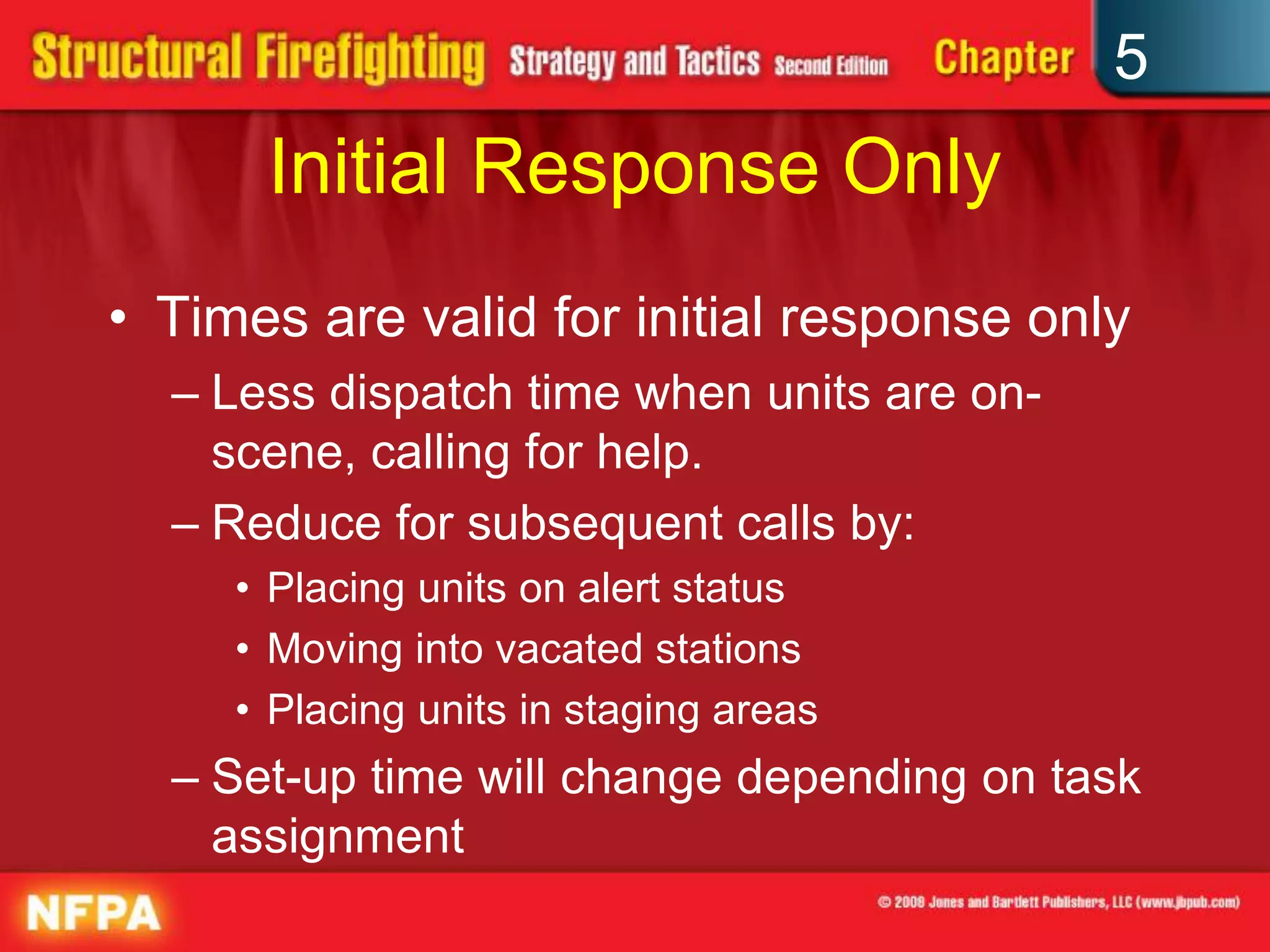 5
      Initial Response Only
• Times are valid for initial response only
  – Less dispatch time when units are on-
    scene, calling for help.
  – Reduce for subsequent calls by:
     • Placing units on alert status
     • Moving into vacated stations
     • Placing units in staging areas
  – Set-up time will change depending on task
    assignment
 