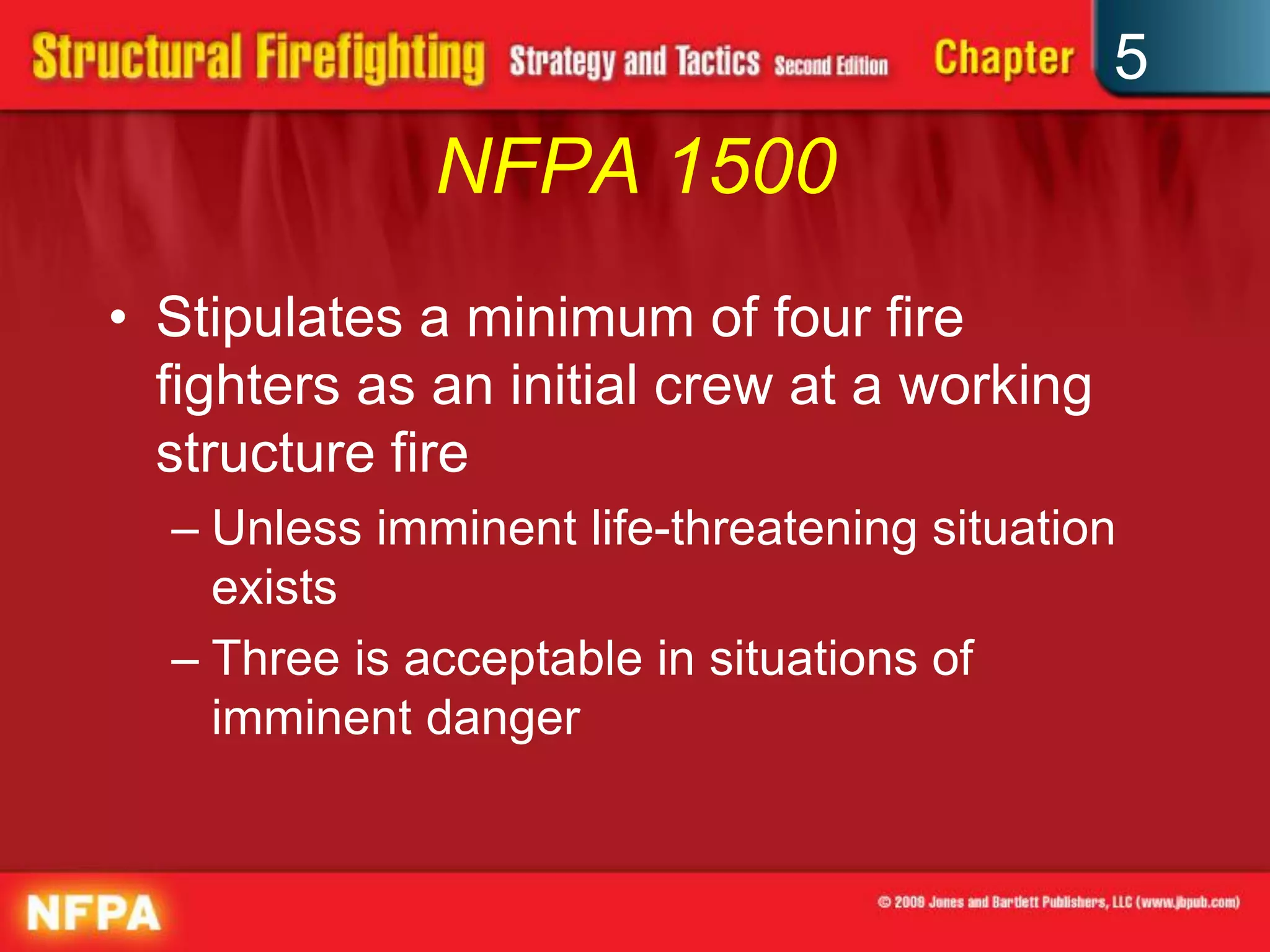 5
              NFPA 1500
• Stipulates a minimum of four fire
  fighters as an initial crew at a working
  structure fire
  – Unless imminent life-threatening situation
    exists
  – Three is acceptable in situations of
    imminent danger
 