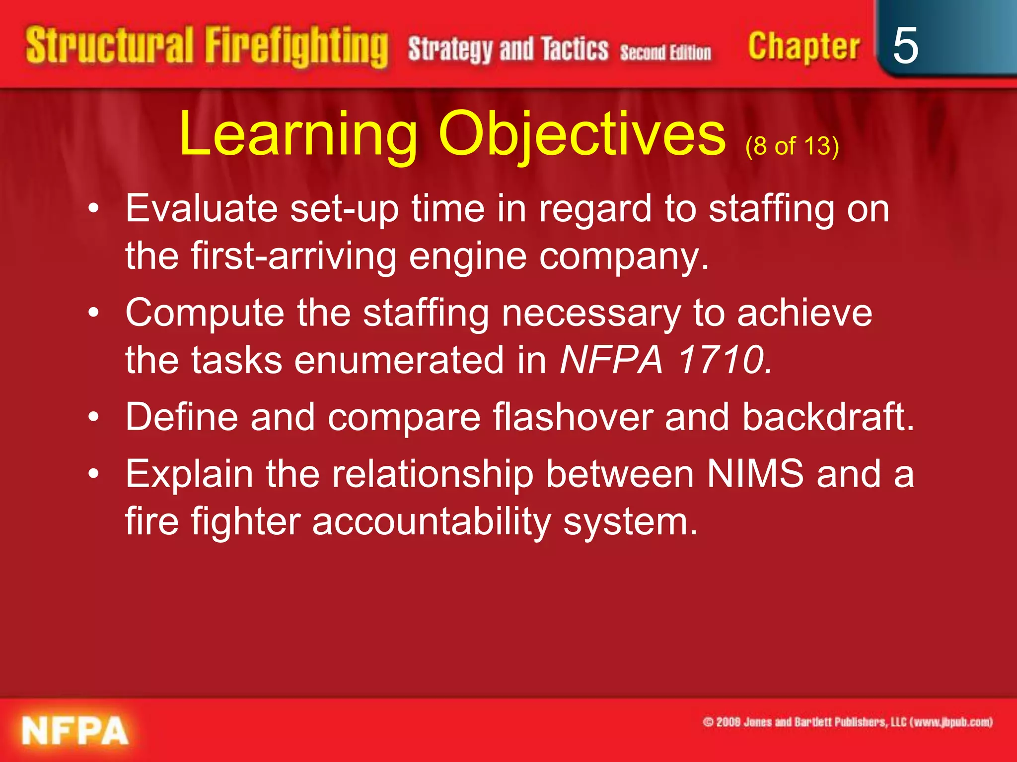 5
     Learning Objectives (8 of 13)
• Evaluate set-up time in regard to staffing on
  the first-arriving engine company.
• Compute the staffing necessary to achieve
  the tasks enumerated in NFPA 1710.
• Define and compare flashover and backdraft.
• Explain the relationship between NIMS and a
  fire fighter accountability system.
 