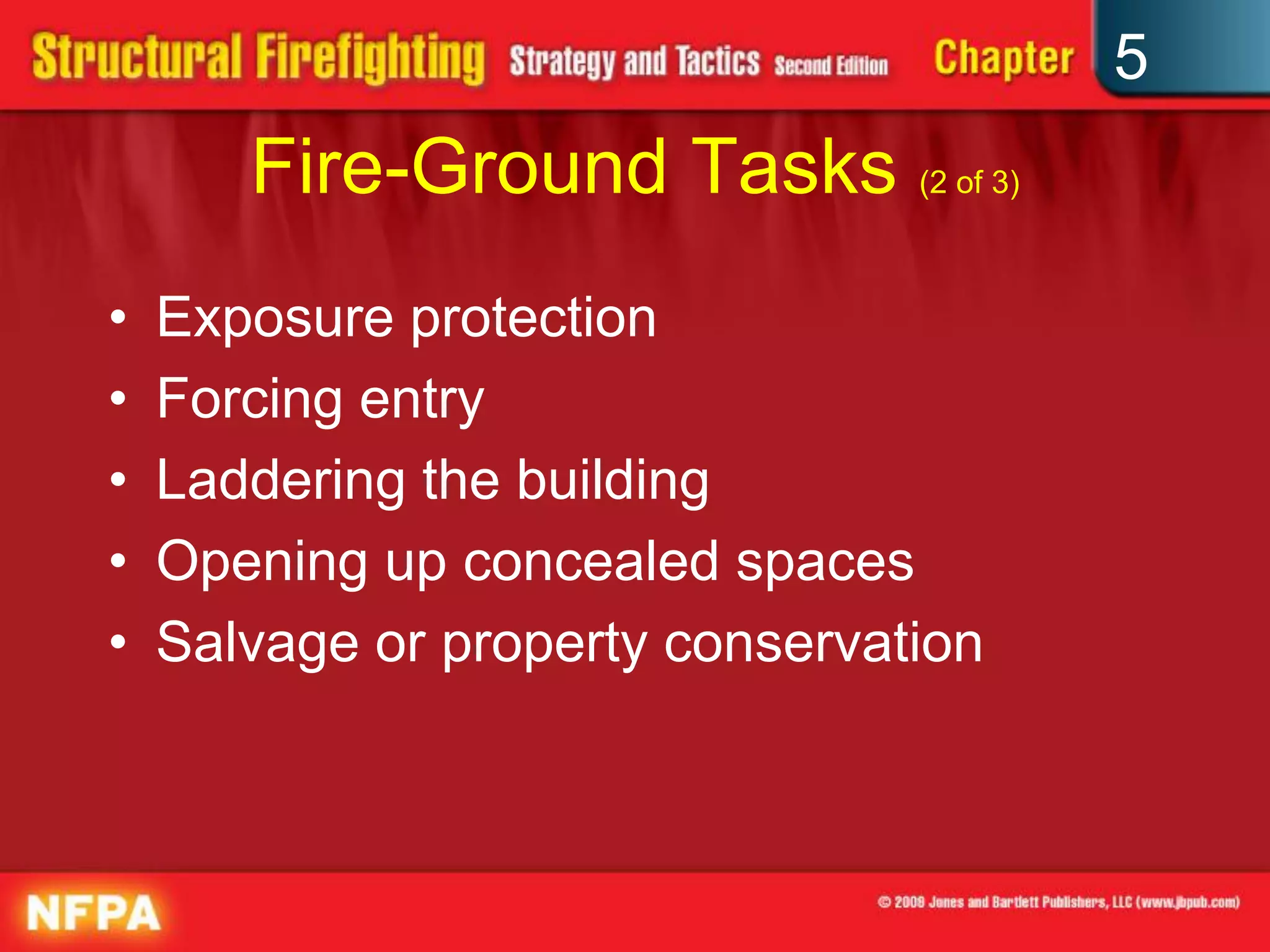 5
       Fire-Ground Tasks (2 of 3)
•   Exposure protection
•   Forcing entry
•   Laddering the building
•   Opening up concealed spaces
•   Salvage or property conservation
 