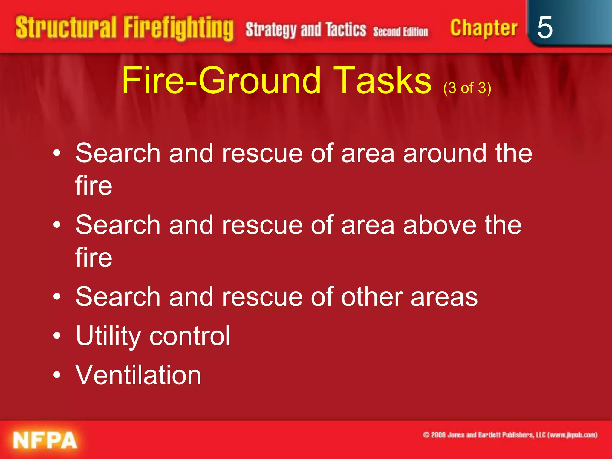 5
     Fire-Ground Tasks (3 of 3)
• Search and rescue of area around the
  fire
• Search and rescue of area above the
  fire
• Search and rescue of other areas
• Utility control
• Ventilation
 