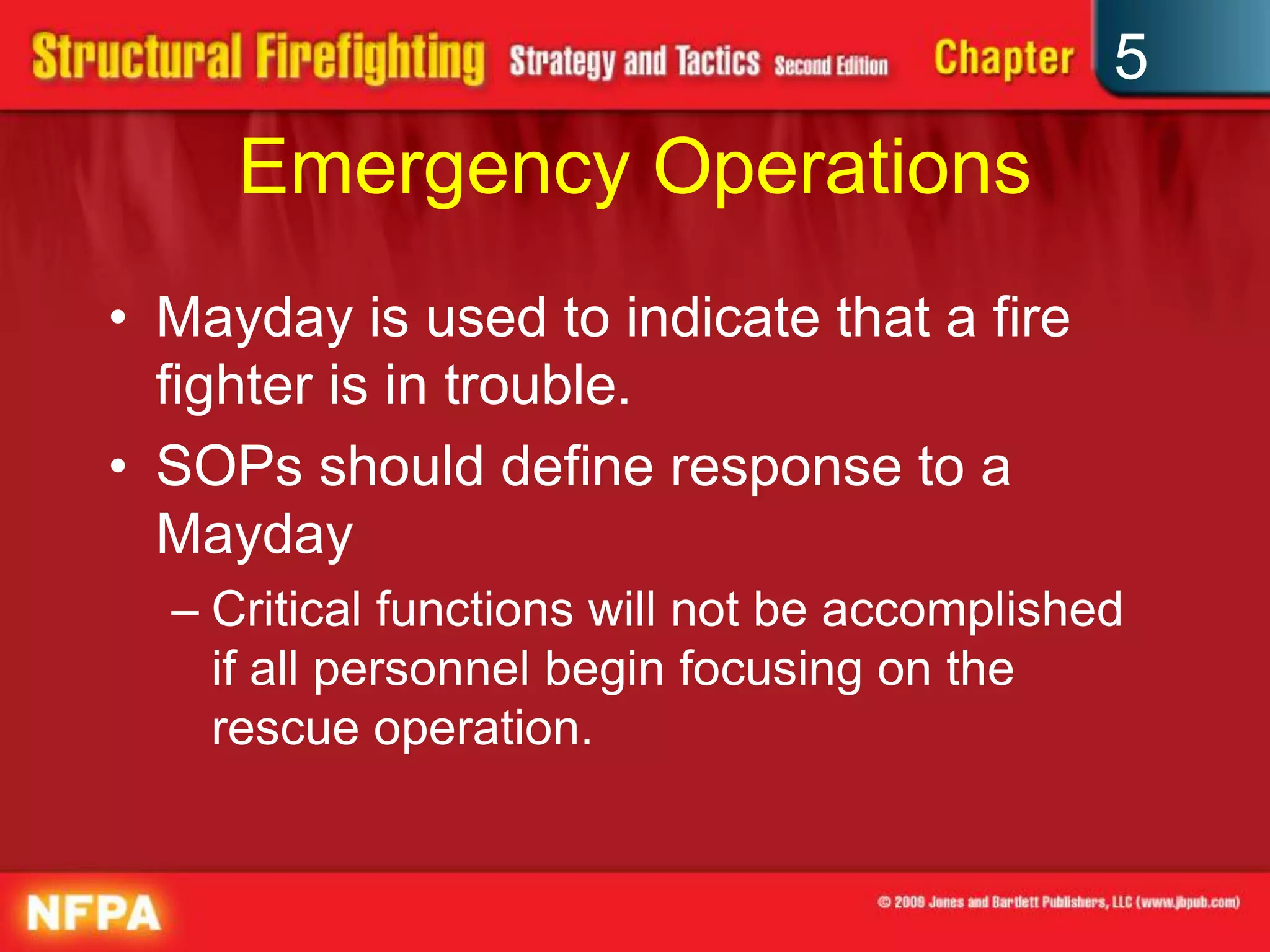 5
     Emergency Operations
• Mayday is used to indicate that a fire
  fighter is in trouble.
• SOPs should define response to a
  Mayday
  – Critical functions will not be accomplished
    if all personnel begin focusing on the
    rescue operation.
 
