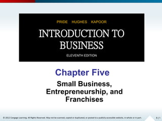 © 2012 Cengage Learning. All Rights Reserved. May not be scanned, copied or duplicated, or posted to a publicly accessible website, in whole or in part.
Chapter Five
Small Business,
Entrepreneurship, and
Franchises
5 | 1
PRIDE HUGHES KAPOOR
INTRODUCTION TO
BUSINESS
ELEVENTH EDITION
 