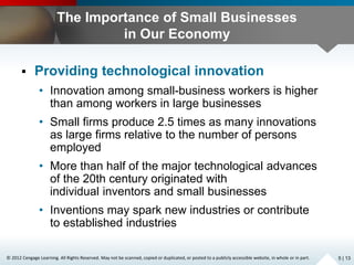 © 2012 Cengage Learning. All Rights Reserved. May not be scanned, copied or duplicated, or posted to a publicly accessible website, in whole or in part.
The Importance of Small Businesses
in Our Economy
 Providing technological innovation
• Innovation among small-business workers is higher
than among workers in large businesses
• Small firms produce 2.5 times as many innovations
as large firms relative to the number of persons
employed
• More than half of the major technological advances
of the 20th century originated with
individual inventors and small businesses
• Inventions may spark new industries or contribute
to established industries
5 | 13
 