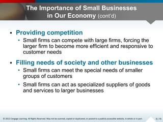 © 2012 Cengage Learning. All Rights Reserved. May not be scanned, copied or duplicated, or posted to a publicly accessible website, in whole or in part.
The Importance of Small Businesses
in Our Economy (cont’d)
 Providing competition
• Small firms can compete with large firms, forcing the
larger firm to become more efficient and responsive to
customer needs
 Filling needs of society and other businesses
• Small firms can meet the special needs of smaller
groups of customers
• Small firms can act as specialized suppliers of goods
and services to larger businesses
5 | 15
 