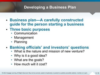 © 2012 Cengage Learning. All Rights Reserved. May not be scanned, copied or duplicated, or posted to a publicly accessible website, in whole or in part.
Developing a Business Plan
 Business plan—A carefully constructed
guide for the person starting a business
 Three basic purposes
• Communication
• Management
• Planning
 Banking officials’ and investors’ questions
• What is the nature and mission of new venture?
• Why is it a good idea?
• What are the goals?
• How much will it cost?
5 | 18
 