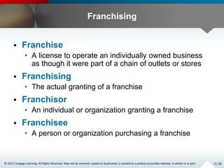 © 2012 Cengage Learning. All Rights Reserved. May not be scanned, copied or duplicated, or posted to a publicly accessible website, in whole or in part.
Franchising
 Franchise
• A license to operate an individually owned business
as though it were part of a chain of outlets or stores
 Franchising
• The actual granting of a franchise
 Franchisor
• An individual or organization granting a franchise
 Franchisee
• A person or organization purchasing a franchise
5 | 20
 