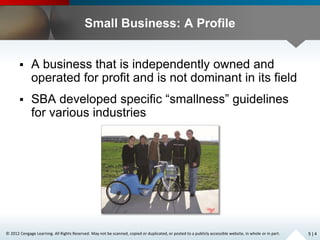 © 2012 Cengage Learning. All Rights Reserved. May not be scanned, copied or duplicated, or posted to a publicly accessible website, in whole or in part.
Small Business: A Profile
 A business that is independently owned and
operated for profit and is not dominant in its field
 SBA developed specific “smallness” guidelines
for various industries
5 | 4
 