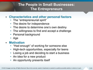 © 2012 Cengage Learning. All Rights Reserved. May not be scanned, copied or duplicated, or posted to a publicly accessible website, in whole or in part.
The People in Small Businesses:
The Entrepreneurs
 Characteristics and other personal factors
• The “entrepreneurial spirit”
• The desire for independence
• The desire to determine one’s own destiny
• The willingness to find and accept a challenge
• Personal background
• Age
 Motivation
• “Had enough” of working for someone else
• High-tech opportunities, especially for teens
• Losing a job and deciding to start a business
• An idea for a new product
• An opportunity presents itself
5 | 8
 