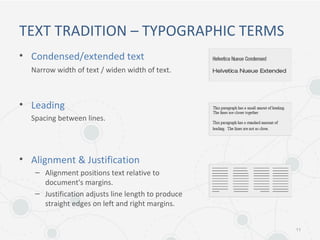 TEXT TRADITION – TYPOGRAPHIC TERMS
• Condensed/extended text
Narrow width of text / widen width of text.
• Leading
Spacing between lines.
• Alignment & Justification
– Alignment positions text relative to
document's margins.
– Justification adjusts line length to produce
straight edges on left and right margins.
11
 