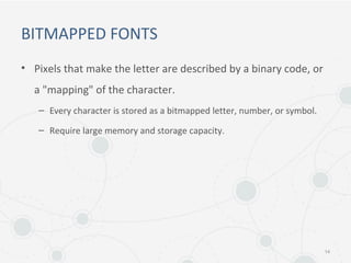BITMAPPED FONTS
• Pixels that make the letter are described by a binary code, or
a "mapping" of the character.
– Every character is stored as a bitmapped letter, number, or symbol.
– Require large memory and storage capacity.
14
 