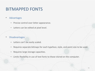 BITMAPPED FONTS
• Advantages
– Precise control over letter appearance.
– Letters can be edited at pixel level.
• Disadvantages
– Letters can't be easily scaled.
– Requires separate bitmaps for each typeface, style, and point size to be used.
– Requires large storage capacities.
– Limits flexibility in use of text fonts to those stored on the computer.
15
 