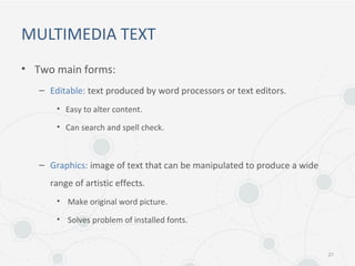 MULTIMEDIA TEXT
• Two main forms:
– Editable: text produced by word processors or text editors.
• Easy to alter content.
• Can search and spell check.
– Graphics: image of text that can be manipulated to produce a wide
range of artistic effects.
• Make original word picture.
• Solves problem of installed fonts.
21
 